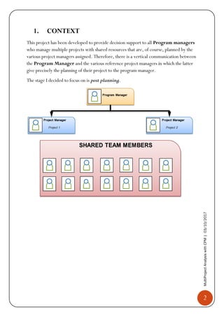 2
MultiProjectAnalysiswithCPM|03/10/2017
1. CONTEXT
This project has been developed to provide decision support to all Program managers
who manage multiple projects with shared resources that are, of course, planned by the
various project managers assigned. Therefore, there is a vertical communication between
the Program Manager and the various reference project managers in which the latter
give precisely the planning of their project to the program manager.
The stage I decided to focus on is post planning.
 