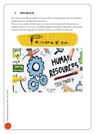 3
MultiProjectAnalysiswithCPM|03/10/2017
2. PROBLEM
One of the most difficult problems to deal with is to manage human resources linked to
multiple projects, and then shared resources.
Then, you can analyse whether a given resource may be abnormally allocated across
multiple projects, or if you are straddling multiple immediately subsequent critical tasks
related to both the single project and the N-projects on which it is allocated.
 