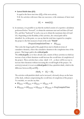 6
MultiProjectAnalysiswithCPM|03/10/2017
• Latest finish time (LF)
Is equal to the latest start time (𝐿𝑆𝑗) of the next activity.
N.B. for activities with more than one successor, is the minimum of latest start
times.
𝐿𝐹𝑖 = max(𝐿𝑆𝑗)
5) In summary, it is possible to say that the method consists of a repetitive calculation
performed before "forward", to obtain the minimum start and end dates (ES and
EF), and then "backward" in such a way as to obtain the maximum dates (LS and
LF). Depending on the flexibility of the activities, the critical path will be
identified. So, at this point, we can say that the total time required to complete
the project is the first moment of start of the node "Finish"
𝑃𝑟𝑜𝑗𝑒𝑐𝑡𝐶𝑜𝑚𝑝𝑙𝑒𝑡𝑖𝑜𝑛𝑇𝑖𝑚𝑒 = 𝐸𝑆 𝐹𝑖𝑛𝑖𝑠ℎ
This is also the longest path of the graph (from start to finish) in terms of
cumulative duration, where this cumulative duration is the completion time of the
project. This longer path is the critical path.
The critical path, as we have already said, consists of those activities in which an
increase of any of their durations would increase the overall time of completion of
the project. These activities have a time 𝑠𝑙𝑎𝑐𝑘 = 0 , so there will be no way to
increase their durations without increasing the overall length of the project. An
activity j, instead, it is not on critical path if it has a 𝑝𝑜𝑠𝑖𝑡𝑖𝑣𝑒 𝑠𝑙𝑎𝑐𝑘, which is the
difference between 𝐿𝑆𝑗 and 𝐸𝑆𝑗 :
𝑠𝑙𝑎𝑐𝑘𝑗 = 𝐿𝑆𝑗 − 𝐸𝑆𝑗
The activities with 𝑝𝑜𝑠𝑖𝑡𝑖𝑣𝑒 𝑠𝑙𝑎𝑐𝑘 can be increased, obviously always on the basis
of the slack, without compromising the overall time of completion of the project.
To conclude, we can also say that:
• 𝐸𝑆𝑆𝑡𝑎𝑟𝑡 = 𝐸𝐹𝑆𝑡𝑎𝑟𝑡 = 𝐿𝑆𝑆𝑡𝑎𝑟𝑡 = 𝐿𝐹𝑆𝑡𝑎𝑟𝑡 = 0
• 𝐸𝑆 𝐹𝑖𝑛𝑖𝑠ℎ = 𝐸𝐹𝐹𝑖𝑛𝑖𝑠ℎ = 𝐿𝑆 𝐹𝑖𝑛𝑖𝑠ℎ = 𝐿𝐹𝐹𝑖𝑛𝑖𝑠ℎ = 𝑃𝑟𝑜𝑗𝐶𝑜𝑚𝑝𝑙𝑒𝑡𝑇𝑖𝑚𝑒
 