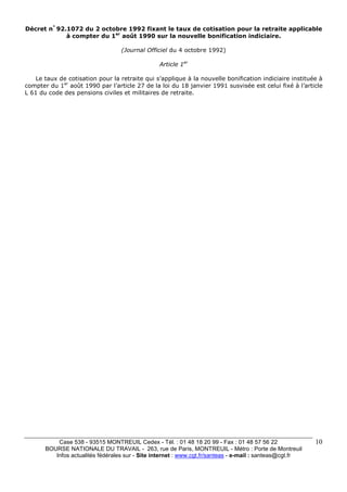 Décret n° 92.1072 du 2 octobre 1992 fixant le taux de cotisation pour la retraite applicable 
Case 538 - 93515 MONTREUIL Cedex - Tél. : 01 48 18 20 99 - Fax : 01 48 57 56 22 
BOURSE NATIONALE DU TRAVAIL - 263, rue de Paris, MONTREUIL - Métro : Porte de Montreuil 
Infos actualités fédérales sur - Site internet : www.cgt.fr/santeas - e-mail : santeas@cgt.fr 
10 
à compter du 1er août 1990 sur la nouvelle bonification indiciaire. 
(Journal Officiel du 4 octobre 1992) 
Article 1er 
Le taux de cotisation pour la retraite qui s’applique à la nouvelle bonification indiciaire instituée à 
compter du 1er août 1990 par l’article 27 de la loi du 18 janvier 1991 susvisée est celui fixé à l’article 
L 61 du code des pensions civiles et militaires de retraite. 
 