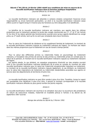 Case 538 - 93515 MONTREUIL Cedex - Tél. : 01 48 18 20 99 - Fax : 01 48 57 56 22 
BOURSE NATIONALE DU TRAVAIL - 263, rue de Paris, MONTREUIL - Métro : Porte de Montreuil 
Infos actualités fédérales sur - Site internet : www.cgt.fr/santeas - e-mail : santeas@cgt.fr 
12 
Décret n° 94.139 du 14 février 1994 relatif aux conditions de mise en oeuvre de la 
nouvelle bonification indiciaire dans la fonction publique hospitalière 
(Journal Officiel du 19 février 1994) 
Article 1er 
La nouvelle bonification indiciaire est attachée à certains emplois comportant l’exercice d’une 
responsabilité ou d’une technicité particulière. Le droit à la nouvelle bonification indiciaire cesse 
d’être ouvert à l’agent lorsqu’il n’exerce plus les fonctions au titre desquelles il en bénéficiait. 
Article 2 
Le bénéfice de la nouvelle bonification indiciaire est maintenu aux agents dans les mêmes 
proportions que le traitement pendant la durée des congés mentionnés aux 1°, 2° et 5° de l’article 
41 du titre IV du statut général des fonctionnaires susvisé ainsi qu’aux agents bénéficiant du congé 
prévu au 3° dudit article, tant qu’ils ne sont pas remplacés dans leurs fonctions. 
Article 3 
Pour le calcul de l’indemnité de résidence et du supplément familial de traitement, le montant de 
la nouvelle bonification indiciaire s’ajoute au traitement indiciaire de l’agent. Ce montant est réduit 
dans les mêmes proportions que le traitement en cas de travail à temps partiel. 
Article 4 
Pour le calcul des différentes primes ou indemnités fixées en pourcentage du traitement 
indiciaire, à l’exception des primes de service et des primes ou indemnités prises en compte pour le 
calcul de la pension, le montant de la nouvelle bonification indiciaire s’ajoute au traitement indiciaire 
de l’agent. 
Les agents placés, le cas échéant, en cessation progressive d’activité sur des emplois ouvrant 
droit à une nouvelle bonification indiciaire bénéficient de la prise en compte du montant de cette 
nouvelle bonification indiciaire pour le calcul de l’indemnité exceptionnelle s’ajoutant au traitement. 
Le montant de la nouvelle bonification indiciaire s’ajoute également, le cas échéant, au traitement 
pour le calcul des majorations de traitement ou indemnités résidentielles accordées aux agents en 
service dans les départements et territoires d’outre-mer. 
Article 5 
La nouvelle bonification indiciaire ne peut être versée à plus d’un titre. Toutefois, lorsqu’un agent 
est susceptible d’en bénéficier à plus d’un titre, il perçoit le montant correspondant à la nouvelle 
bonification indiciaire affectée du plus grand nombre de points majorés. 
Article 6 
La nouvelle bonification indiciaire est soumise à la cotisation due pour la couverture des prestations 
en nature de l’assurance maladie, maternité et invalidité prévue à l’article 2 du décret du 30 
septembre 1967 susvisé. 
Article 7 
Abroge des articles du décret du 3 février 1992 
 