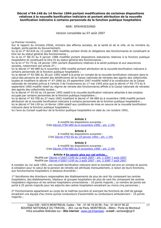 Case 538 - 93515 MONTREUIL Cedex - Tél. : 01 48 18 20 99 - Fax : 01 48 57 56 22 
BOURSE NATIONALE DU TRAVAIL - 263, rue de Paris, MONTREUIL - Métro : Porte de Montreuil 
Infos actualités fédérales sur - Site internet : www.cgt.fr/santeas - e-mail : santeas@cgt.fr 
13 
Décret n°94-140 du 14 février 1994 portant modifications de certaines dispositions 
relatives à la nouvelle bonification indiciaire et portant attribution de la nouvelle 
bonification indiciaire à certains personnels de la fonction publique hospitalière 
NOR: SPSH9303296D 
Version consolidée au 07 août 2007 
Le Premier ministre, 
Sur le rapport du ministre d'Etat, ministre des affaires sociales, de la santé et de la ville, et du ministre du 
budget, porte-parole du Gouvernement, 
Vu la loi n° 83-634 du 13 juillet 1983 modifiée portant droits et obligations des fonctionnaires et constituant le 
titre Ier du statut général des fonctionnaires ; 
Vu la loi n° 86-33 du 9 janvier 1986 modifiée portant dispositions statutaires relatives à la fonction publique 
hospitalière et constituant le titre IV du statut général des fonctionnaires ; 
Vu la loi n° 91-73 du 18 janvier 1991 portant dispositions relatives à la santé publique et aux assurances 
sociales, notamment son article 27 ; 
Vu le décret n° 90-989 du 6 novembre 1990 modifié portant attribution de la nouvelle bonification indiciaire à 
certains personnels de la fonction publique hospitalière ; 
Vu le décret n° 92-586 du 30 juin 1992 relatif à la prise en compte de la nouvelle bonification indiciaire dans le 
calcul des pensions de retraite des bénéficiaires de la Caisse nationale de retraites des agents des collectivités 
locales et modifiant le décret n° 47-1846 du 19 septembre 1947 modifié relatif à la constitution de la Caisse 
nationale de retraites prévue à l'article 3 de l'ordonnance du 17 mai 1945 ainsi que le décret n° 65-773 du 9 
septembre 1965 modifié relatif au régime de retraite des fonctionnaires affiliés à la Caisse nationale de retraites 
des agents des collectivités locales ; 
Vu le décret n° 93-92 du 19 janvier 1993 relatif à la nouvelle bonification indiciaire attachée à des emplois 
occupés par certains personnels de la fonction publique hospitalière ; 
Vu le décret n° 93-700 du 27 mars 1993 modifiant le décret n° 90-989 du 6 novembre 1990 modifié portant 
attribution de la nouvelle bonification indiciaire à certains personnels de la fonction publique hospitalière ; 
Vu le décret n° 94-139 du 14 février 1994 relatif aux conditions de mise en oeuvre de la nouvelle bonification 
indiciaire dans la fonction publique hospitalière ; 
Vu l'avis du Conseil supérieur de la fonction publique hospitalière en date du 1er octobre 1993, 
Article 1 
A modifié les dispositions suivantes : 
Crée Décret n°90-989 du 6 novembre 1990 - art. 2 (M) 
Article 2 
A modifié les dispositions suivantes : 
Crée Décret n°93-92 du 19 janvier 1993 - art. 1 (M) 
Article 3 
A modifié les dispositions suivantes : 
Crée Décret n°90-989 du 6 novembre 1990 - art. 2 (M) 
Article 4 En savoir plus sur cet article... 
Modifié par Décret n°2007-1195 du 3 août 2007 - art. 1 JORF 7 août 2007 
Modifié par Décret n°2007-1195 du 3 août 2007 - art. 3 JORF 7 août 2007 
A compter du 1er août 1993, une nouvelle bonification indiciaire dont le montant est pris en compte et soumis 
à cotisation pour le calcul de la pension de retraite est attribuée mensuellement, à raison de leurs fonctions, 
aux fonctionnaires hospitaliers ci-dessous énumérés : 
1° Secrétaires des directeurs responsables des établissements de plus de cent lits composant les centres 
hospitaliers, des établissements, hôpitaux et groupes hospitaliers de plus de cent lits composant les centres 
hospitaliers régionaux et les centres hospitaliers universitaires : 10 points majorés ; ce nombre de points est 
porté à 25 points majorés pour les adjoints des cadres hospitaliers encadrant au moins cinq personnes ; 
2° Fonctionnaires appartenant au corps de la maîtrise ouvrière et exerçant les fonctions de chef de garage 
encadrant une équipe d'au moins quinze conducteurs d'automobile ou conducteurs ambulanciers : 15 points 
majorés ; 
 