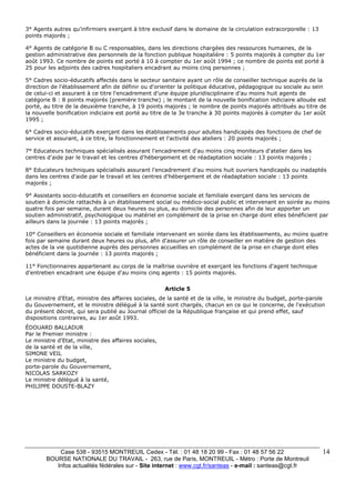 3° Agents autres qu'infirmiers exerçant à titre exclusif dans le domaine de la circulation extracorporelle : 13 
points majorés ; 
4° Agents de catégorie B ou C responsables, dans les directions chargées des ressources humaines, de la 
gestion administrative des personnels de la fonction publique hospitalière : 5 points majorés à compter du 1er 
août 1993. Ce nombre de points est porté à 10 à compter du 1er août 1994 ; ce nombre de points est porté à 
25 pour les adjoints des cadres hospitaliers encadrant au moins cinq personnes ; 
5° Cadres socio-éducatifs affectés dans le secteur sanitaire ayant un rôle de conseiller technique auprès de la 
direction de l'établissement afin de définir ou d'orienter la politique éducative, pédagogique ou sociale au sein 
de celui-ci et assurant à ce titre l'encadrement d'une équipe pluridisciplinaire d'au moins huit agents de 
catégorie B : 8 points majorés (première tranche) ; le montant de la nouvelle bonification indiciaire allouée est 
porté, au titre de la deuxième tranche, à 19 points majorés ; le nombre de points majorés attribués au titre de 
la nouvelle bonification indiciaire est porté au titre de la 3e tranche à 30 points majorés à compter du 1er août 
1995 ; 
6° Cadres socio-éducatifs exerçant dans les établissements pour adultes handicapés des fonctions de chef de 
service et assurant, à ce titre, le fonctionnement et l'activité des ateliers : 20 points majorés ; 
7° Educateurs techniques spécialisés assurant l'encadrement d'au moins cinq moniteurs d'atelier dans les 
centres d'aide par le travail et les centres d'hébergement et de réadaptation sociale : 13 points majorés ; 
8° Educateurs techniques spécialisés assurant l'encadrement d'au moins huit ouvriers handicapés ou inadaptés 
dans les centres d'aide par le travail et les centres d'hébergement et de réadaptation sociale : 13 points 
majorés ; 
9° Assistants socio-éducatifs et conseillers en économie sociale et familiale exerçant dans les services de 
soutien à domicile rattachés à un établissement social ou médico-social public et intervenant en soirée au moins 
quatre fois par semaine, durant deux heures ou plus, au domicile des personnes afin de leur apporter un 
soutien administratif, psychologique ou matériel en complément de la prise en charge dont elles bénéficient par 
ailleurs dans la journée : 13 points majorés ; 
10° Conseillers en économie sociale et familiale intervenant en soirée dans les établissements, au moins quatre 
fois par semaine durant deux heures ou plus, afin d'assurer un rôle de conseiller en matière de gestion des 
actes de la vie quotidienne auprès des personnes accueillies en complément de la prise en charge dont elles 
bénéficient dans la journée : 13 points majorés ; 
11° Fonctionnaires appartenant au corps de la maîtrise ouvrière et exerçant les fonctions d'agent technique 
d'entretien encadrant une équipe d'au moins cinq agents : 15 points majorés. 
Case 538 - 93515 MONTREUIL Cedex - Tél. : 01 48 18 20 99 - Fax : 01 48 57 56 22 
BOURSE NATIONALE DU TRAVAIL - 263, rue de Paris, MONTREUIL - Métro : Porte de Montreuil 
Infos actualités fédérales sur - Site internet : www.cgt.fr/santeas - e-mail : santeas@cgt.fr 
14 
Article 5 
Le ministre d'Etat, ministre des affaires sociales, de la santé et de la ville, le ministre du budget, porte-parole 
du Gouvernement, et le ministre délégué à la santé sont chargés, chacun en ce qui le concerne, de l'exécution 
du présent décret, qui sera publié au Journal officiel de la République française et qui prend effet, sauf 
dispositions contraires, au 1er août 1993. 
ÉDOUARD BALLADUR 
Par le Premier ministre : 
Le ministre d'Etat, ministre des affaires sociales, 
de la santé et de la ville, 
SIMONE VEIL 
Le ministre du budget, 
porte-parole du Gouvernement, 
NICOLAS SARKOZY 
Le ministre délégué à la santé, 
PHILIPPE DOUSTE-BLAZY 
 