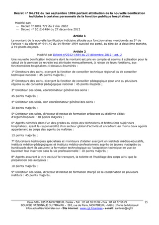 Décret n° 94.782 du 1er septembre 1994 portant attribution de la nouvelle bonification 
Case 538 - 93515 MONTREUIL Cedex - Tél. : 01 48 18 20 99 - Fax : 01 48 57 56 22 
BOURSE NATIONALE DU TRAVAIL - 263, rue de Paris, MONTREUIL - Métro : Porte de Montreuil 
Infos actualités fédérales sur - Site internet : www.cgt.fr/santeas - e-mail : santeas@cgt.fr 
15 
indiciaire à certains personnels de la fonction publique hospitalière 
Modifié par: 
— Décret n° 2002.777 du 2 mai 2002 
— Décret n° 2012-1484 du 27 décembre 2012 
Article 1 
Le montant de la nouvelle bonification indiciaire allouée aux fonctionnaires mentionnés au 5° de 
l'article 4 du décret n° 94-140 du 14 février 1994 susvisé est porté, au titre de la deuxième tranche, 
à 19 points majorés. 
Article 2 
Modifié par Décret n°2012-1484 du 27 décembre 2012 - art. 2 
Une nouvelle bonification indiciaire dont le montant est pris en compte et soumis à cotisation pour le 
calcul de la pension de retraite est attribuée mensuellement, à raison de leurs fonctions, aux 
fonctionnaires hospitaliers ci-dessous énumérés : 
1° Directeurs des soins, exerçant la fonction de conseiller technique régional ou de conseiller 
technique national : 45 points majorés ; 
2° Directeurs des soins, exerçant la fonction de conseiller pédagogique pour une ou plusieurs 
régions ou de conseiller pédagogique national : 45 points majorés ; 
3° Directeur des soins, coordonnateur général des soins : 
45 points majorés ; 
4° Directeur des soins, non coordonnateur général des soins : 
30 points majorés ; 
5° Directeur des soins, directeur d'institut de formation préparant au diplôme d'Etat 
d'ergothérapeute : 30 points majorés ; 
6° Agents nommés dans l'un des grades du corps des techniciens et techniciens supérieurs 
hospitaliers, ayant la responsabilité d'un secteur global d'activité et encadrant au moins deux agents 
appartenant au corps des agents de maîtrise : 
13 points majorés ; 
7° Educateurs techniques spécialisés et moniteurs d'atelier exerçant en instituts médico-éducatifs, 
instituts médico-pédagogiques et instituts médico-professionnels auprès de jeunes inadaptés ou 
handicapés dont ils assurent la formation technologique ou l'adaptation technique en vue de 
favoriser leur insertion dans la vie professionnelle : 10 points majorés ; 
8° Agents assurant à titre exclusif le transport, la toilette et l'habillage des corps ainsi que la 
préparation des autopsies : 
10 points majorés ; 
9° Directeur des soins, directeur d'institut de formation chargé de la coordination de plusieurs 
instituts : 45 points majorés. 
 