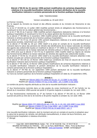Case 538 - 93515 MONTREUIL Cedex - Tél. : 01 48 18 20 99 - Fax : 01 48 57 56 22 
BOURSE NATIONALE DU TRAVAIL - 263, rue de Paris, MONTREUIL - Métro : Porte de Montreuil 
Infos actualités fédérales sur - Site internet : www.cgt.fr/santeas - e-mail : santeas@cgt.fr 
16 
Décret n°96-92 du 31 janvier 1996 portant modification de certaines dispositions 
relatives à la nouvelle bonification indiciaire et portant attribution de la nouvelle 
bonification indiciaire à certains personnels de la fonction publique hospitalière 
NOR: TASH9523406D 
Version consolidée au 18 août 2013 
Le Premier ministre, 
Sur le rapport du ministre du travail et des affaires sociales et du ministre de l'économie et des 
finances, 
Vu la loi n° 83-634 du 13 juillet 1983 modifiée portant droits et obligations des fonctionnaires et 
constituant le titre Ier du statut général des fonctionnaires ; 
Vu la loi n° 86-33 du 9 janvier 1986 modifiée portant dispositions statutaires relatives à la fonction 
publique hospitalière et constituant le titre IV du statut général des fonctionnaires ; 
Vu le décret n° 90-989 du 6 novembre 1990 modifié portant attribution de la nouvelle bonification 
indiciaire à certains personnels de la fonction publique hospitalière ; 
Vu le décret n° 91-73 du 18 janvier 1991 portant dispositions relatives à la santé publique et aux 
assurances sociales, notamment son article 27 ; 
Vu le décret n° 92-586 du 30 juin 1992 relatif à la prise en compte de la nouvelle bonification 
indiciaire dans le calcul des pensions de retraite des bénéficiaires de la Caisse nationale de retraites 
des agents des collectivités locales et modifiant le décret n° 47-1846 du 19 septembre 1947 modifié 
relatif à la constitution de la Caisse nationale de retraites prévue à l'article 3 de l'ordonnance du 17 
mai 1945 ainsi que le décret n° 65-773 du 9 septembre 1965 modifié relatif au régime de retraite 
des fonctionnaires affiliés à la Caisse nationale de retraites des agents des collectivités locales ; 
Vu le décret n° 93-92 du 19 janvier 1993 relatif à la nouvelle bonification indiciaire attachée à des 
emplois occupés par certains personnels de la fonction publique hospitalière ; 
Vu le décret n° 94-139 du 14 février 1994 relatif aux conditions de mise en oeuvre de la nouvelle 
bonification indiciaire dans la fonction publique hospitalière ; 
Vu le décret n° 94-140 du 14 février 1994 portant modifications de certaines dispositions relatives à 
la nouvelle bonification indiciaire et portant attribution de la nouvelle bonification indiciaire à 
certains personnels de la fonction publique hospitalière ; 
Vu le décret n° 94-782 du 1er septembre 1994 portant attribution de la nouvelle bonification 
indiciaire à certains personnels de la fonction publique hospitalière ; 
Vu l'avis du Conseil supérieur de la fonction publique hospitalière en date du 19 septembre 1995, 
Article 1 
Modifié par Décret 2002-777 2002-05-02 art. 5 I, II JORF 5 mai 2002 
Modifié par Décret n°2002-777 du 2 mai 2002 - art. 5 JORF 5 mai 2002 
Le nombre de points majorés attribués au titre de la nouvelle bonification indiciaire : 
1° Aux fonctionnaires nommés dans un des grades du corps mentionné au 9° de l'article 1er du 
décret du 6 novembre 1990 susvisé est porté à 19 points majorés à compter du 1er août 1995 ; 
2° Aux fonctionnaires mentionnés au 5° de l'article 4 du décret n° 94-140 du 14 février 1994 
susvisé est porté au titre de la 3e tranche à 30 points majorés à compter du 1er août 1995. 
Article 2 
Modifié par Décret 2002-777 2002-05-02 art. 5 III, IV, V, VI, VII, VIII JORF 5 mai 2002 
Modifié par Décret n°2002-777 du 2 mai 2002 - art. 5 JORF 5 mai 2002 
Modifié par Décret n°2013-743 du 14 août 2013 - art. 3 
Une nouvelle bonification indiciaire, dont le montant est pris en compte et soumis à cotisation pour 
le calcul de la pension de retraite, est attribuée mensuellement, à raison de leurs fonctions, aux 
fonctionnaires hospitaliers ci-dessous énumérés : 
1° Abrogé 
 