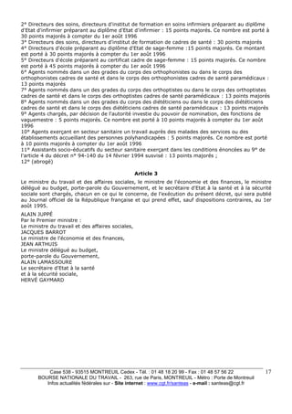 2° Directeurs des soins, directeurs d'institut de formation en soins infirmiers préparant au diplôme 
d'Etat d'infirmier préparant au diplôme d'Etat d'infirmier : 15 points majorés. Ce nombre est porté à 
30 points majorés à compter du 1er août 1996 
3° Directeurs des soins, directeurs d'institut de formation de cadres de santé : 30 points majorés 
4° Directeurs d'école préparant au diplôme d'Etat de sage-femme :15 points majorés. Ce montant 
est porté à 30 points majorés à compter du 1er août 1996 
5° Directeurs d'école préparant au certificat cadre de sage-femme : 15 points majorés. Ce nombre 
est porté à 45 points majorés à compter du 1er août 1996 
6° Agents nommés dans un des grades du corps des orthophonistes ou dans le corps des 
orthophonistes cadres de santé et dans le corps des orthophonistes cadres de santé paramédicaux : 
13 points majorés 
7° Agents nommés dans un des grades du corps des orthoptistes ou dans le corps des orthoptistes 
cadres de santé et dans le corps des orthoptistes cadres de santé paramédicaux : 13 points majorés 
8° Agents nommés dans un des grades du corps des diététiciens ou dans le corps des diététiciens 
cadres de santé et dans le corps des diététiciens cadres de santé paramédicaux : 13 points majorés 
9° Agents chargés, par décision de l'autorité investie du pouvoir de nomination, des fonctions de 
vaguemestre : 5 points majorés. Ce nombre est porté à 10 points majorés à compter du 1er août 
1996 
10° Agents exerçant en secteur sanitaire un travail auprès des malades des services ou des 
établissements accueillant des personnes polyhandicapées : 5 points majorés. Ce nombre est porté 
à 10 points majorés à compter du 1er août 1996 
11° Assistants socio-éducatifs du secteur sanitaire exerçant dans les conditions énoncées au 9° de 
l'article 4 du décret n° 94-140 du 14 février 1994 susvisé : 13 points majorés ; 
12° (abrogé) 
Case 538 - 93515 MONTREUIL Cedex - Tél. : 01 48 18 20 99 - Fax : 01 48 57 56 22 
BOURSE NATIONALE DU TRAVAIL - 263, rue de Paris, MONTREUIL - Métro : Porte de Montreuil 
Infos actualités fédérales sur - Site internet : www.cgt.fr/santeas - e-mail : santeas@cgt.fr 
17 
Article 3 
Le ministre du travail et des affaires sociales, le ministre de l'économie et des finances, le ministre 
délégué au budget, porte-parole du Gouvernement, et le secrétaire d'Etat à la santé et à la sécurité 
sociale sont chargés, chacun en ce qui le concerne, de l'exécution du présent décret, qui sera publié 
au Journal officiel de la République française et qui prend effet, sauf dispositions contraires, au 1er 
août 1995. 
ALAIN JUPPÉ 
Par le Premier ministre : 
Le ministre du travail et des affaires sociales, 
JACQUES BARROT 
Le ministre de l'économie et des finances, 
JEAN ARTHUIS 
Le ministre délégué au budget, 
porte-parole du Gouvernement, 
ALAIN LAMASSOURE 
Le secrétaire d'Etat à la santé 
et à la sécurité sociale, 
HERVÉ GAYMARD 
 