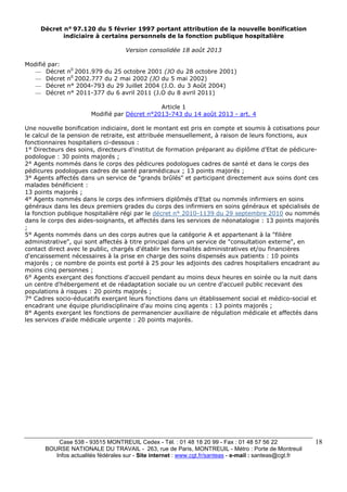 Case 538 - 93515 MONTREUIL Cedex - Tél. : 01 48 18 20 99 - Fax : 01 48 57 56 22 
BOURSE NATIONALE DU TRAVAIL - 263, rue de Paris, MONTREUIL - Métro : Porte de Montreuil 
Infos actualités fédérales sur - Site internet : www.cgt.fr/santeas - e-mail : santeas@cgt.fr 
18 
Décret n° 97.120 du 5 février 1997 portant attribution de la nouvelle bonification 
indiciaire à certains personnels de la fonction publique hospitalière 
Version consolidée 18 août 2013 
Modifié par: 
— Décret n0 2001.979 du 25 octobre 2001 (JO du 28 octobre 2001) 
— Décret n0 2002.777 du 2 mai 2002 (JO du 5 mai 2002) 
— Décret n° 2004-793 du 29 Juillet 2004 (J.O. du 3 Août 2004) 
— Décret n° 2011-377 du 6 avril 2011 (J.O du 8 avril 2011) 
Article 1 
Modifié par Décret n°2013-743 du 14 août 2013 - art. 4 
Une nouvelle bonification indiciaire, dont le montant est pris en compte et soumis à cotisations pour 
le calcul de la pension de retraite, est attribuée mensuellement, à raison de leurs fonctions, aux 
fonctionnaires hospitaliers ci-dessous : 
1° Directeurs des soins, directeurs d'institut de formation préparant au diplôme d'Etat de pédicure-podologue 
: 30 points majorés ; 
2° Agents nommés dans le corps des pédicures podologues cadres de santé et dans le corps des 
pédicures podologues cadres de santé paramédicaux ; 13 points majorés ; 
3° Agents affectés dans un service de "grands brûlés" et participant directement aux soins dont ces 
malades bénéficient : 
13 points majorés ; 
4° Agents nommés dans le corps des infirmiers diplômés d'Etat ou nommés infirmiers en soins 
généraux dans les deux premiers grades du corps des infirmiers en soins généraux et spécialisés de 
la fonction publique hospitalière régi par le décret n° 2010-1139 du 29 septembre 2010 ou nommés 
dans le corps des aides-soignants, et affectés dans les services de néonatalogie : 13 points majorés 
; 
5° Agents nommés dans un des corps autres que la catégorie A et appartenant à la "filière 
administrative", qui sont affectés à titre principal dans un service de "consultation externe", en 
contact direct avec le public, chargés d'établir les formalités administratives et/ou financières 
d'encaissement nécessaires à la prise en charge des soins dispensés aux patients : 10 points 
majorés ; ce nombre de points est porté à 25 pour les adjoints des cadres hospitaliers encadrant au 
moins cinq personnes ; 
6° Agents exerçant des fonctions d'accueil pendant au moins deux heures en soirée ou la nuit dans 
un centre d'hébergement et de réadaptation sociale ou un centre d'accueil public recevant des 
populations à risques : 20 points majorés ; 
7° Cadres socio-éducatifs exerçant leurs fonctions dans un établissement social et médico-social et 
encadrant une équipe pluridisciplinaire d'au moins cinq agents : 13 points majorés ; 
8° Agents exerçant les fonctions de permanencier auxiliaire de régulation médicale et affectés dans 
les services d'aide médicale urgente : 20 points majorés. 
 