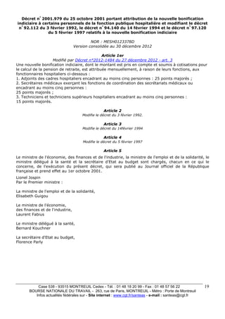 Décret n° 2001.979 du 25 octobre 2001 portant attribution de la nouvelle bonification 
indiciaire à certains personnels de la fonction publique hospitalière et modifiant le décret 
n° 92.112 du 3 février 1992, le décret n° 94.140 du 14 février 1994 et le décret n° 97.120 
Case 538 - 93515 MONTREUIL Cedex - Tél. : 01 48 18 20 99 - Fax : 01 48 57 56 22 
BOURSE NATIONALE DU TRAVAIL - 263, rue de Paris, MONTREUIL - Métro : Porte de Montreuil 
Infos actualités fédérales sur - Site internet : www.cgt.fr/santeas - e-mail : santeas@cgt.fr 
19 
du 5 février 1997 relatifs à la nouvelle bonification indiciaire 
NOR : MESH0123378D 
Version consolidée au 30 décembre 2012 
Article 1er 
Modifié par Décret n°2012-1484 du 27 décembre 2012 - art. 3 
Une nouvelle bonification indiciaire, dont le montant est pris en compte et soumis à cotisations pour 
le calcul de la pension de retraite, est attribuée mensuellement, à raison de leurs fonctions, aux 
fonctionnaires hospitaliers ci-dessous : 
1. Adjoints des cadres hospitaliers encadrant au moins cinq personnes : 25 points majorés ; 
2. Secrétaires médicaux exerçant les fonctions de coordination des secrétariats médicaux ou 
encadrant au moins cinq personnes : 
25 points majorés ; 
3. Techniciens et techniciens supérieurs hospitaliers encadrant au moins cinq personnes : 
15 points majorés. 
Article 2 
Modifie le décret du 3 février 1992. 
Article 3 
Modifie le décret du 14février 1994 
Article 4 
Modifie le décret du 5 février 1997 
Article 5 
Le ministre de l'économie, des finances et de l'industrie, la ministre de l'emploi et de la solidarité, le 
ministre délégué à la santé et la secrétaire d'Etat au budget sont chargés, chacun en ce qui le 
concerne, de l'exécution du présent décret, qui sera publié au Journal officiel de la République 
française et prend effet au 1er octobre 2001. 
Lionel Jospin 
Par le Premier ministre : 
La ministre de l'emploi et de la solidarité, 
Elisabeth Guigou 
Le ministre de l'économie, 
des finances et de l'industrie, 
Laurent Fabius 
Le ministre délégué à la santé, 
Bernard Kouchner 
La secrétaire d'Etat au budget, 
Florence Parly 
 