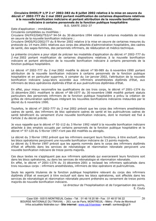 Circulaire DHOS/P 1/P 2 n° 2002-383 du 8 juillet 2002 relative à la mise en oeuvre du 
décret n° 2002-777 du 2 mai 2002 portant modification de certaines dispositions relatives 
Case 538 - 93515 MONTREUIL Cedex - Tél. : 01 48 18 20 99 - Fax : 01 48 57 56 22 
BOURSE NATIONALE DU TRAVAIL - 263, rue de Paris, MONTREUIL - Métro : Porte de Montreuil 
Infos actualités fédérales sur - Site internet : www.cgt.fr/santeas - e-mail : santeas@cgt.fr 
20 
à la nouvelle bonification indiciaire et portant attribution de la nouvelle bonification 
indiciaire à certains personnels de la fonction publique hospitalière 
B.O. SANTE 2002-37 
Date d'application : immédiate. 
Circulaires complétées ou modifiées : 
Circulaire DH/FH3/DAS/TS3/n° 94-54 du 30 décembre 1994 relative à certaines modalités de mise 
en oeuvre de la nouvelle bonification indiciaire ; 
Circulaire DHOS/P2/2002/77 du 8 février 2002 relative à la mise en oeuvre de certaines mesures du 
protocole du 14 mars 2001 relatives aux corps des attachés d'administration hospitalière, des cadres 
de santé, des sages-femmes, des personnels infirmiers, de rééducation et médico-technique. 
La présente circulaire a pour objet de préciser les modalités d'application du décret n° 2002-777 du 
2 mai 2002 portant modification de certaines dispositions relatives à la nouvelle bonification 
indiciaire et portant attribution de la nouvelle bonification indiciaire à certains personnels de la 
fonction publique hospitalière. 
Le décret n° 2002-777 du 2 mai 2002 modifie le décret n° 90-989 du 6 novembre 1990 portant 
attribution de la nouvelle bonification indiciaire à certains personnels de la fonction publique 
hospitalière et en particulier supprime, à compter du 1er janvier 2002, l'attribution de la nouvelle 
bonification indiciaire jusqu'alors accordée aux infirmiers anesthésistes diplômés d'Etat, aux 
infirmiers de blocs opératoires diplômés d'Etat et aux puéricultrices diplômées d'Etat. 
En effet, pour mieux reconnaître les qualifications de ces trois corps, le décret n° 2001-1374 du 
31 décembre 2001 modifiant le décret n° 88-1077 du 30 novembre 1988 modifié portant statuts 
particuliers des personnels infirmiers de la fonction publique hospitalière a prévu la création de 
grilles de rémunération spécifiques intégrant les nouvelles bonifications indiciaires instaurées par le 
décret du 6 novembre 1990. 
Toutefois, le décret n° 2002-777 du 2 mai 2002 prévoit que les corps des infirmiers anesthésistes 
cadres de santé, des infirmiers de bloc opératoire cadres de santé et les puéricultrices cadres de 
santé bénéficient du versement d'une nouvelle bonification indiciaire, dont le montant est fixé à 
l'article 2 du décret précité. 
Je vous rappelle que le décret n° 92-112 du 3 février 1992 relatif à la nouvelle bonification indiciaire 
attachée à des emplois occupés par certains personnels de la fonction publique hospitalière et le 
décret n° 97-120 du 5 février 1997 n'ont pas été modifiés ou abrogés. 
Le décret du 3 février 1992 prévoit que les infirmiers exerçant leurs fonctions, à titre exclusif, dans 
les blocs opératoires perçoivent une nouvelle bonification indiciaire de 13 points majorés. 
Le décret du 5 février 1997 prévoit que les agents nommés dans le corps des infirmiers diplômés 
d'Etat et affectés dans les services de néonatologie et réanimation néonatale perçoivent une 
nouvelle bonification indiciaire de treize points majorés. 
Ces deux textes ne s'appliquent pas aux infirmiers spécialisés qui exerceraient leurs fonctions soit 
dans les blocs opératoires, ou dans les services de néonatologie et réanimation néonatale. 
En effet, le décret n° 2001-1374 du 31 décembre 2001 a reclassé les infirmiers spécialisés dans 
trois nouveaux corps : infirmiers anesthésistes, infirmiers de bloc opératoire et puéricultrices. 
Seuls les agents titulaires de la fonction publique hospitalière relevant du corps des infirmiers 
diplômés d'Etat et exerçant à titre exclusif soit dans les blocs opératoires, soit affectés dans les 
services de néonatologie et réanimation néonatale peuvent prétendre au versement de treize points 
majorés de nouvelle bonification indiciaire. 
Le directeur de l'hospitalisation et de l'organisation des soins, 
E. Couty 
 