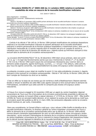 Case 538 - 93515 MONTREUIL Cedex - Tél. : 01 48 18 20 99 - Fax : 01 48 57 56 22 
BOURSE NATIONALE DU TRAVAIL - 263, rue de Paris, MONTREUIL - Métro : Porte de Montreuil 
Infos actualités fédérales sur - Site internet : www.cgt.fr/santeas - e-mail : santeas@cgt.fr 
21 
Circulaire DHOS/P1 no 2005-460 du 11 octobre 2005 relative à certaines 
modalités de mise en oeuvre de la nouvelle bonification indiciaire 
B.O. Santé n° 2005-11 
Date d’application : immédiate. 
Etablissements concernés : établissements mentionnés 
Références : 
Décret no 90-989 du 6 novembre 1990 modifié portant attribution de la nouvelle bonification indiciaire à certains 
personnels de la fonction publique hospitalière ; 
Décret no 92-112 du 3 février 1992 modifié relatif à la nouvelle bonification indiciaire attachée à des emplois occupés 
par certains personnels de la fonction publique hospitalière ; 
Décret no 93-92 du 19 janvier 1993 relatif à la nouvelle bonification indiciaire attachée à des emplois occupés par 
certains personnels de la fonction publique hospitalière ; 
Circulaire DH/FH3/DAS/TS2/no 54 du 30 décembre 1994 relative à certaines modalités de mise en oeuvre de la nouvelle 
bonification indiciaire (NBI) ; 
Circulaire DGS-SP1-VS1/DSS-1A/DH-EO-AF2/97-790 du 16 décembre 1997 relative à la campagne budgétaire pour 
1998 des établissements sanitaires financés par dotation globale. 
Textes abrogés : le point 2-2 de la circulaire DH/FH3/DAS/TS2/no 54 du 30 décembre 1994 relative à certaines modalités de 
mise en oeuvre de la nouvelle bonification indiciaire (NBI). 
L’article 4 du décret no 94-140 du 14 février 1994 portant modifications de certaines dispositions 
relatives à la nouvelle bonification indiciaire et portant attribution de la nouvelle bonification 
indiciaire à certains personnels de la fonction publique hospitalière a notamment prévu, dans son 3o, 
l’attribution mensuelle de 13 points majorés dont le montant est pris en compte et soumis à 
cotisation pour le calcul de la pension de retraite aux « Agents autres qu’infirmiers exerçant à titre 
exclusif dans le domaine de la circulation extracorporelle ». 
La circulaire DH/FH3/DAS/TS2/no 54 du 30 décembre 1994 était venue préciser, dans son point 
no 2-2, qu’ « Il s’agit des fonctionnaires autres que ceux mentionnés à l’article 1er, 2o du décret 
no 92-112 du 3 février 1992 ayant acquis les connaissances nécessaires pour exercer dans ce 
domaine (aides soignants, agents techniques, ouvriers,...). » et que « Par ailleurs, cette activité, 
pour tous les agents concernés, vise essentiellement les actes chirurgicaux cardio-vasculaires. » 
La présente circulaire a pour objet de modifier le point 2-2 de cette précédente circulaire (« Agents 
exerçant à titre exclusif en circulation extracorporelle - Décret no 94-140 du 14 février 1994) afin de 
tenir compte de l’évolution du droit en la matière. 
C’est en effet sur la base de ces textes que de nombreux chefs d’établissement s’étaient estimés 
fondés à refuser le bénéfice de cette NBI à des agents exerçant à titre exclusif dans le domaine de 
l’hémodialyse, considérant que cette activité ne comporte pas d’actes chirurgicaux cardio-vasculaires. 
A l’issue d’un recours engagé le 24 novembre 1995 par un agent du centre hospitalier régional 
universitaire de Tours aux fins d’annulation de la circulaire susmentionnée ensemble la décision de 
son directeur général, le Conseil d’Etat a statué (décision no 177376 du 10 février 1997 - Mlle Graffin 
c/CHRU de Tours) en annulant ladite décision, et en rejetant le surplus de la demande au motif que, 
la circulaire ayant été publiée au BO le 11 mars 1995, les conclusions déposées contre la circulaire 
étaient tardives et, par suite, irrecevables. 
Dans ses considérants, le Conseil d’Etat a noté que « pour refuser à Mlle Graffin le bénéfice de la 
nouvelle bonification indiciaire, le directeur général du centre hospitalier universitaire de Tours a 
défini le domaine de la circulation extracorporelle prévu par le décret du 14 février 1994 précité 
comme devant s’entendre essentiellement de celui où sont effectués les actes chirurgicaux cardio-vasculaires 
; qu’en excluant l’hémodialyse du domaine de la circulation extracorporelle le directeur 
du centre hospitalier universitaire de Tours a restreint le champ d’application des dispositions fixées 
par le décret susvisé régissant le bénéfice de la nouvelle bonification indiciaire ». Il a donc 
 