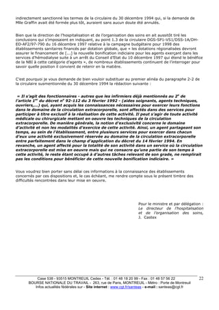 Case 538 - 93515 MONTREUIL Cedex - Tél. : 01 48 18 20 99 - Fax : 01 48 57 56 22 
BOURSE NATIONALE DU TRAVAIL - 263, rue de Paris, MONTREUIL - Métro : Porte de Montreuil 
Infos actualités fédérales sur - Site internet : www.cgt.fr/santeas - e-mail : santeas@cgt.fr 
22 
indirectement sanctionné les termes de la circulaire du 30 décembre 1994 qui, si la demande de 
Mlle Graffin avait été formée plus tôt, auraient sans aucun doute été annulés. 
Bien que la direction de l’hospitalisation et de l’organisation des soins en ait aussitôt tiré les 
conclusions qui s’imposaient en indiquant, au point 1.3 de la circulaire DGS-SP1-VS1/DSS-1A/DH-EO- 
AF2/97-790 du 16 décembre 1997 relative à la campagne budgétaire pour 1998 des 
établissements sanitaires financés par dotation globale, que « les dotations régionalisées devront 
assurer le financement de [...] la nouvelle bonification indiciaire pour les agents exerçant dans les 
services d’hémodialyse suite à un arrêt du Conseil d’Etat du 10 décembre 1997 qui étend le bénéfice 
de la NBI à cette catégorie d’agents », de nombreux établissements continuent de l’interroger pour 
savoir quelle position il convient de retenir en la matière. 
C’est pourquoi je vous demande de bien vouloir substituer au premier alinéa du paragraphe 2-2 de 
la circulaire susmentionnée du 30 décembre 1994 la rédaction suivante : 
« Il s’agit des fonctionnaires - autres que les infirmiers déjà mentionnés au 2o de 
l’article 1er du décret no 92-112 du 3 février 1992 - (aides soignants, agents techniques, 
ouvriers,...) qui, ayant acquis les connaissances nécessaires pour exercer leurs fonctions 
dans le domaine de la circulation extracorporelle, sont affectés dans des services pour 
participer à titre exclusif à la réalisation de cette activité. Il peut s’agir de toute activité 
médicale ou chirurgicale mettant en oeuvre les techniques de la circulation 
extracorporelle. De manière générale, la notion d’exclusivité concerne le domaine 
d’activité et non les modalités d’exercice de cette activité. Ainsi, un agent partageant son 
temps, au sein de l’établissement, entre plusieurs services pour exercer dans chacun 
d’eux une activité exclusivement réservée au domaine de la circulation extracorporelle 
entre parfaitement dans le champ d’application du décret du 14 février 1994. En 
revanche, un agent affecté pour la totalité de son activité dans un service où la circulation 
extracorporelle est mise en oeuvre mais qui ne consacre qu’une partie de son temps à 
cette activité, le reste étant occupé à d’autres tâches relevant de son grade, ne remplirait 
pas les conditions pour bénéficier de cette nouvelle bonification indiciaire. » 
Vous voudrez bien porter sans délai ces informations à la connaissance des établissements 
concernés par ces dispositions et, le cas échéant, me rendre compte sous le présent timbre des 
difficultés rencontrées dans leur mise en oeuvre. 
Pour le ministre et par délégation : 
Le directeur de l’hospitalisation 
et de l’organisation des soins, 
J. Castex 
