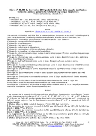 Case 538 - 93515 MONTREUIL Cedex - Tél. : 01 48 18 20 99 - Fax : 01 48 57 56 22 
BOURSE NATIONALE DU TRAVAIL - 263, rue de Paris, MONTREUIL - Métro : Porte de Montreuil 
Infos actualités fédérales sur - Site internet : www.cgt.fr/santeas - e-mail : santeas@cgt.fr 
6 
Décret n° 90.989 du 6 novembre 1990 portant attribution de la nouvelle bonification 
indiciaire à certains personnels de la fonction publique hospitalière 
Version consolidée au 18 août 2013 
Modifié par: 
— Décret n° 92-112 du 3 février 1992 (JO du 5 février 1992) 
— Décret n0 93.700 du 27 mars 1993 (JO du 28 mars 1993) 
— Décret n0 94.40 du 14 février 1994 (JO du 19 février 1994) 
— Décret n0 2002.777 du 2 mai 2002 (JO du 5 mai 2002) 
Article 1 
Modifié par Décret n°2013-743 du 14 août 2013 - art. 1 
Une nouvelle bonification indiciaire dont le montant est pris en compte et soumis à cotisation pour le 
calcul de la pension de retraite est versée mensuellement, à raison de leurs fonctions, aux 
fonctionnaires hospitaliers nommés dans l'un des grades des corps suivants : 
1° Corps des masseurs-kinésithérapeutes ; 
2° Corps des ergothérapeutes ; 
3° Corps des psychomotriciens ; 
4° Corps des techniciens de laboratoire ; 
5° Corps des manipulateurs d'électroradiologie médicale ; 
6° Corps des préparateurs en pharmacie hospitalière ; 
7° Corps des infirmiers anesthésistes cadres de santé et corps des infirmiers anesthésistes cadres de 
santé paramédicaux ; 
8° Corps des infirmiers de bloc opératoire cadres de santé et corps des infirmiers de bloc opératoire 
cadres de santé paramédicaux ; 
9° Corps des puéricultrices cadres de santé et corps des puéricultrices cadres de santé, 
paramédicaux ; 
10° Corps des masseurs-kinésithérapeutes cadres de santé et corps des masseurs-kinésithérapeutes 
cadres de santé paramédicaux ; 
11° Corps des ergothérapeutes cadres de santé et corps des ergothérapeutes cadres de santé 
paramédicaux ; 
12° Corps des psychomotriciens cadres de santé et corps des psychomotriciens cadres de santé 
paramédicaux ; 
13° Corps des techniciens de laboratoire cadres de santé et corps des techniciens cadres de santé 
paramédicaux ; 
14° Corps des manipulateurs d'électroradiologie médicale cadres de santé et corps des 
manipulateurs d'électroradiologie médicale cadres de santé paramédicaux ; 
15° Corps des préparateurs en pharmacie hospitalière cadres de santé et corps des préparateurs en 
pharmacie hospitalière cadres de santé paramédicaux. 
Article 2 
Le montant de la nouvelle bonification indiciaire allouée aux fonctionnaires nommés dans l’un des 
grades des corps mentionnés aux 1°, 2°, 3°, 4°, 5°, 6°, 10°, 11°, 12°, 13°, 14°, et 15° de l’article 
1er ci-dessus est fixé à 13 points majorés. Pour les fonctionnaires mentionnés au 7° ce montant est 
fixé à 41 points majorés. Pour les fonctionnaires mentionnés au 8° et 9° le montant est fixé à 19 
points majorés. 
1. Effet au 10janvier 2002 (article 7 du décret n° 2002.777 du 2 mai 2002). 
2. La suppression du versement mensuel de la NBI aux IADE prend effet au 10/01/02 (article 8 du 
décret n° 2002.777 du 2/5/02). 
3. La suppression du versement mensuel de la NBI aux IBODE prend effet au 1/01/02 (article 8 du 
décret n° 2002.777 du 2 mai 2002). 
4. La suppression du versement mensuel de la NBI aux puéricultrices prend effet au 10/01/02 
(article 8 du décret n° 2002.777 du 2 mai 2002). 
5. Effet au 1er janvier 2002 (article 7 du décret n° 2002.777 du 2 mai 2002). 
 