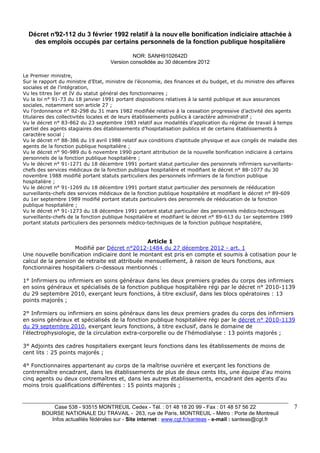 Case 538 - 93515 MONTREUIL Cedex - Tél. : 01 48 18 20 99 - Fax : 01 48 57 56 22 
BOURSE NATIONALE DU TRAVAIL - 263, rue de Paris, MONTREUIL - Métro : Porte de Montreuil 
Infos actualités fédérales sur - Site internet : www.cgt.fr/santeas - e-mail : santeas@cgt.fr 
7 
Décret n°92-112 du 3 février 1992 relatif à la nouv elle bonification indiciaire attachée à 
des emplois occupés par certains personnels de la fonction publique hospitalière 
NOR: SANH9102642D 
Version consolidée au 30 décembre 2012 
Le Premier ministre, 
Sur le rapport du ministre d’Etat, ministre de l’économie, des finances et du budget, et du ministre des affaires 
sociales et de l’intégration, 
Vu les titres Ier et IV du statut général des fonctionnaires ; 
Vu la loi n° 91-73 du 18 janvier 1991 portant dispositions relatives à la santé publique et aux assurances 
sociales, notamment son article 27 ; 
Vu l’ordonnance n° 82-298 du 31 mars 1982 modifiée relative à la cessation progressive d’activité des agents 
titulaires des collectivités locales et de leurs établissements publics à caractère administratif ; 
Vu le décret n° 83-862 du 23 septembre 1983 relatif aux modalités d’application du régime de travail à temps 
partiel des agents stagiaires des établissements d’hospitalisation publics et de certains établissements à 
caractère social ; 
Vu le décret n° 88-386 du 19 avril 1988 relatif aux conditions d’aptitude physique et aux congés de maladie des 
agents de la fonction publique hospitalière ; 
Vu le décret n° 90-989 du 6 novembre 1990 portant attribution de la nouvelle bonification indiciaire à certains 
personnels de la fonction publique hospitalière ; 
Vu le décret n° 91-1271 du 18 décembre 1991 portant statut particulier des personnels infirmiers surveillants-chefs 
des services médicaux de la fonction publique hospitalière et modifiant le décret n° 88-1077 du 30 
novembre 1988 modifié portant statuts particuliers des personnels infirmiers de la fonction publique 
hospitalière ; 
Vu le décret n° 91-1269 du 18 décembre 1991 portant statut particulier des personnels de rééducation 
surveillants-chefs des services médicaux de la fonction publique hospitalière et modifiant le décret n° 89-609 
du 1er septembre 1989 modifié portant statuts particuliers des personnels de rééducation de la fonction 
publique hospitalière ; 
Vu le décret n° 91-1273 du 18 décembre 1991 portant statut particulier des personnels médico-techniques 
surveillants-chefs de la fonction publique hospitalière et modifiant le décret n° 89-613 du 1er septembre 1989 
portant statuts particuliers des personnels médico-techniques de la fonction publique hospitalière, 
Article 1 
Modifié par Décret n°2012-1484 du 27 décembre 2012 - art. 1 
Une nouvelle bonification indiciaire dont le montant est pris en compte et soumis à cotisation pour le 
calcul de la pension de retraite est attribuée mensuellement, à raison de leurs fonctions, aux 
fonctionnaires hospitaliers ci-dessous mentionnés : 
1° Infirmiers ou infirmiers en soins généraux dans les deux premiers grades du corps des infirmiers 
en soins généraux et spécialisés de la fonction publique hospitalière régi par le décret n° 2010-1139 
du 29 septembre 2010, exerçant leurs fonctions, à titre exclusif, dans les blocs opératoires : 13 
points majorés ; 
2° Infirmiers ou infirmiers en soins généraux dans les deux premiers grades du corps des infirmiers 
en soins généraux et spécialisés de la fonction publique hospitalière régi par le décret n° 2010-1139 
du 29 septembre 2010, exerçant leurs fonctions, à titre exclusif, dans le domaine de 
l'électrophysiologie, de la circulation extra-corporelle ou de l'hémodialyse : 13 points majorés ; 
3° Adjoints des cadres hospitaliers exerçant leurs fonctions dans les établissements de moins de 
cent lits : 25 points majorés ; 
4° Fonctionnaires appartenant au corps de la maîtrise ouvrière et exerçant les fonctions de 
contremaître encadrant, dans les établissements de plus de deux cents lits, une équipe d'au moins 
cinq agents ou deux contremaîtres et, dans les autres établissements, encadrant des agents d'au 
moins trois qualifications différentes : 15 points majorés ; 
 
