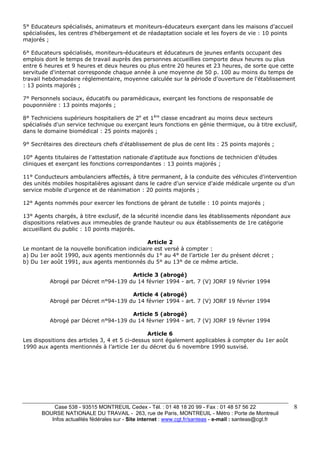 Case 538 - 93515 MONTREUIL Cedex - Tél. : 01 48 18 20 99 - Fax : 01 48 57 56 22 
BOURSE NATIONALE DU TRAVAIL - 263, rue de Paris, MONTREUIL - Métro : Porte de Montreuil 
Infos actualités fédérales sur - Site internet : www.cgt.fr/santeas - e-mail : santeas@cgt.fr 
8 
5° Educateurs spécialisés, animateurs et moniteurs-éducateurs exerçant dans les maisons d'accueil 
spécialisées, les centres d'hébergement et de réadaptation sociale et les foyers de vie : 10 points 
majorés ; 
6° Educateurs spécialisés, moniteurs-éducateurs et éducateurs de jeunes enfants occupant des 
emplois dont le temps de travail auprès des personnes accueillies comporte deux heures ou plus 
entre 6 heures et 9 heures et deux heures ou plus entre 20 heures et 23 heures, de sorte que cette 
servitude d'internat corresponde chaque année à une moyenne de 50 p. 100 au moins du temps de 
travail hebdomadaire réglementaire, moyenne calculée sur la période d'ouverture de l'établissement 
: 13 points majorés ; 
7° Personnels sociaux, éducatifs ou paramédicaux, exerçant les fonctions de responsable de 
pouponnière : 13 points majorés ; 
8° Techniciens supérieurs hospitaliers de 2e et 1ère classe encadrant au moins deux secteurs 
spécialisés d'un service technique ou exerçant leurs fonctions en génie thermique, ou à titre exclusif, 
dans le domaine biomédical : 25 points majorés ; 
9° Secrétaires des directeurs chefs d'établissement de plus de cent lits : 25 points majorés ; 
10° Agents titulaires de l'attestation nationale d'aptitude aux fonctions de technicien d'études 
cliniques et exerçant les fonctions correspondantes : 13 points majorés ; 
11° Conducteurs ambulanciers affectés, à titre permanent, à la conduite des véhicules d'intervention 
des unités mobiles hospitalières agissant dans le cadre d'un service d'aide médicale urgente ou d'un 
service mobile d'urgence et de réanimation : 20 points majorés ; 
12° Agents nommés pour exercer les fonctions de gérant de tutelle : 10 points majorés ; 
13° Agents chargés, à titre exclusif, de la sécurité incendie dans les établissements répondant aux 
dispositions relatives aux immeubles de grande hauteur ou aux établissements de 1re catégorie 
accueillant du public : 10 points majorés. 
Article 2 
Le montant de la nouvelle bonification indiciaire est versé à compter : 
a) Du 1er août 1990, aux agents mentionnés du 1° au 4° de l’article 1er du présent décret ; 
b) Du 1er août 1991, aux agents mentionnés du 5° au 13° de ce même article. 
Article 3 (abrogé) 
Abrogé par Décret n°94-139 du 14 février 1994 - art. 7 (V) JORF 19 février 1994 
Article 4 (abrogé) 
Abrogé par Décret n°94-139 du 14 février 1994 - art. 7 (V) JORF 19 février 1994 
Article 5 (abrogé) 
Abrogé par Décret n°94-139 du 14 février 1994 - art. 7 (V) JORF 19 février 1994 
Article 6 
Les dispositions des articles 3, 4 et 5 ci-dessus sont également applicables à compter du 1er août 
1990 aux agents mentionnés à l’article 1er du décret du 6 novembre 1990 susvisé. 
 