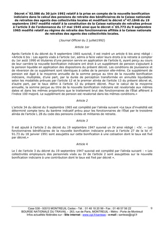Décret n° 92.586 du 30 juin 1992 relatif à la prise en compte de la nouvelle bonification 
indiciaire dans le calcul des pensions de retraite des bénéficiaires de la Caisse nationale 
de retraites des agents des collectivités locales et modifiant le décret n0 47.1846 du 19 
septembre 1947 modifié relatif à la constitution de la Caisse nationale de retraites prévue 
à l’article 3 de l’ordonnance du 17 mai 1945 ainsi que le décret n° 65.773 du 9 septembre 
1965 modifié relatif au régime de retraite des fonctionnaires affiliés à la Caisse nationale 
Case 538 - 93515 MONTREUIL Cedex - Tél. : 01 48 18 20 99 - Fax : 01 48 57 56 22 
BOURSE NATIONALE DU TRAVAIL - 263, rue de Paris, MONTREUIL - Métro : Porte de Montreuil 
Infos actualités fédérales sur - Site internet : www.cgt.fr/santeas - e-mail : santeas@cgt.fr 
9 
de retraites des agents des collectivités locales. 
(Journal Officiel du 2 juillet1992) 
Article 1er 
Après l’article 6 du décret du 9 septembre 1965 susvisé, il est inséré un article 6 bis ainsi rédigé : 
«Article 6 bis : Les agents visés à l’article 1er, admis à faire valoir leurs droits à la retraite à compter 
du 1er août 1990 et titulaires d’une pension servie en application de l’article 6, ayant perçu au cours 
de leur carrière la nouvelle bonification indiciaire ont droit à un supplément de pension s’ajoutant à 
la pension liquidée en application des dispositions du présent décret. Les conditions de jouissance et 
de réversion de ce supplément sont identiques à celles de la pension elle-même. Ce supplément de 
pension est égal à la moyenne annuelle de la somme perçue au titre de la nouvelle bonification 
indiciaire, multipliée, d’une part, par la durée de perception transformée en annuités liquidables 
selon les modalités prévues par l’article 12 et le premier alinéa de l’article 13 du présent décret et, 
d’autre part, par le taux défini à l’article 12 du présent décret. Pour le calcul de la moyenne 
annuelle, la somme perçue au titre de la nouvelle bonification indiciaire est revalorisée aux mêmes 
dates et dans les mêmes proportions que le traitement brut des fonctionnaires de l’État afférent à 
l’indice 100 majoré. Le supplément de pension est revalorisé dans les mêmes conditions.» 
Article 2 
L’article 34 du décret du 9 septembre 1965 est complété par l’alinéa suivant «Le taux d’invalidité est 
déterminé compte tenu du barème indicatif prévu pour les fonctionnaires de l’État par le troisième 
alinéa de l’article L 28 du code des pensions civiles et militaires de retraite. 
Article 3 
Il est ajouté à l’article 2 du décret du 19 septembre 1947 susvisé un IV ainsi rédigé : «IV. — Les 
fonctionnaires bénéficiaires de la nouvelle bonification indiciaire prévue à l’article 27 de la loi n0 
91.73 du 18 janvier 1991 sont assujettis sur cette bonification à une cotisation dont le taux est fixé 
par décret.» 
Article 4 
Le I de l’article 3 du décret du 19 septembre 1947 susvisé est complété par l’alinéa suivant : « Les 
collectivités employeurs des personnels visés au IV de l’article 2 sont assujetties sur la nouvelle 
bonification indiciaire à une contribution dont le taux est fixé par décret ». 
 
