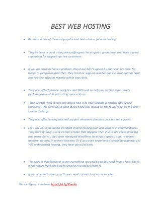 BEST WEB HOSTING
 Bluehost is one of the most popular and best choices for web hosting.
 They’ve been around a long time, offer great hosting at a great price, and have a great
reputation for supporting their customers.
 If you get stuck or have a problem, they have 24/7 support by phone or live chat. No
hoops to jump through either. They list their support number and live chat options right
on their site, you can reach it within two clicks.
 They also offer fantastic analytics and SEO tools to help you optimize your site’s
performance—while attracting more visitors.
 Their SEO tool that scores and tracks how well your website is ranking for specific
keywords. This gives you a good idea of how you should optimize your site for the best
search rankings.
 They also offer hosting that will support whatever direction your business grows.
 Let’s say you start with a standard shared hosting plan and want to install WordPress.
They have an easy 1-click install to make that happen. Then if your site keeps growing
and you want to upgrade to managed WordPress hosting to speed up your site and
improve security, they have that too. Or if you want to get more control by upgrading to
VPS or dedicated hosting, they have plans for both.
 The point is that Bluehost covers everything you could possibly need from a host. That’s
what makes them the best for beginner website creators.
 If you start with them, you’ll never need to switch to someone else.
You can Sign up from here: https://bit.ly/35xmXn
 