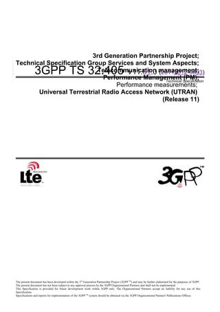 3GPP TS 32.405 V11.01.0 (20112012-0603)
Technical Specification
3rd Generation Partnership Project;
Technical Specification Group Services and System Aspects;
Telecommunication management;
Performance Management (PM);
Performance measurements;
Universal Terrestrial Radio Access Network (UTRAN)
(Release 11)
The present document has been developed within the 3rd
Generation Partnership Project (3GPP TM
) and may be further elaborated for the purposes of 3GPP.
The present document has not been subject to any approval process by the 3GPP Organizational Partners and shall not be implemented.
This Specification is provided for future development work within 3GPP only. The Organizational Partners accept no liability for any use of this
Specification.
Specifications and reports for implementation of the 3GPP TM
system should be obtained via the 3GPP Organizational Partners' Publications Offices.
 