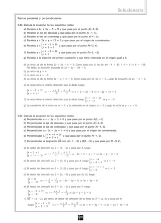 Solucionario
Rectas paralelas y perpendiculares

5.43. Calcula la ecuación de las siguientes rectas:
     a) Paralela a 2x                   5y           5            0 y que pasa por el punto A( 2, 6).
     b) Paralela al eje de abscisas y que pasa por el punto A( 1, 4).
     c) Paralela al eje de ordenadas y que pasa por el punto A( 1, 4).
     d) Paralela a r: 2x                     y       12               0 y que pasa por el origen de coordenadas.
                                    x            1           2t
     e) Paralela a r:                                                 y que pasa por el punto P( 2, 4).
                                    y        5       t
                      x      2    2t
     f) Paralela a r:                 y que pasa por el punto P( 2, 2).
                      y    1
     g) Paralela a la bisectriz del primer cuadrante y que tiene ordenada en el origen igual a 5.

     a) La recta es de la forma 2x     5y    k   0. Como pasa por A, ha de ser                                                                                    4           30        k       0 ⇒ k        26.
        Por tanto, la ecuación buscada es 2x   5y    26   0.
     b) La recta es y                   4.
     c) La recta es x                    1.
     d) La recta es de la forma 2x                                     y         k            0. Como pasa por (0, 0), k                               0. Luego la ecuación es 2x                        y    0.

     e) La recta tiene la misma dirección que la dada, luego:

         x        2            2t                    x            2          y            4
                                        ⇒ t                                                   ⇒ x           2       2y           8 ⇒ x         2y            10           0
         y    4            t                                  2                   1
                                                                                                                    x             2       2t
      f) La recta tiene la misma dirección que la dada, luego                                                                                      ⇒ y                2
                                                                                                                    y             2
     g) La pendiente de la recta es m                                        1, y la ordenada en el origen, n                                      5. Luego la recta es y                       x   5.



5.44. Calcula la ecuación de las siguientes rectas:
      a) Perpendicular a x   2y     3   0 y que pasa por el punto A(2,                                                                         1).
     b) Perpendicular al eje de abscisas y que pasa por el punto A( 4, 8).
     c) Perpendicular al eje de ordenadas y que pasa por el punto A( 1, 3).
     d) Perpendicular a r: 3x                            3y             1         0 y que pasa por el origen de coordenadas.
                         x     1   2t
     e) Perpendicular a               y que pasa por el punto P( 1, 0).
                         y   5   t
     f) Perpendicular al segmento AB con A( 1, 3) y B(2, 5) y que pasa por P( 3, 2).

     a) El vector de dirección es u                                   (1,        2) y pasa por A, luego
         x    2            t                         x            2          y            1
                                        ⇒ t                                                   ⇒        2x       4        y        1 ⇒ 2x                y         3           0
         y        1            2t                            1                        2
                                                                                                                             x            4
     b) El vector de dirección es u                                    (0, 1) y pasa por A, luego                                                      ⇒ x            4
                                                                                                                             y        8        t
                                                                                                                             x            1        t
     c) El vector de dirección es u                                   (1, 0) y pasa por A, luego                                                       ⇒ y            3
                                                                                                                             y        3
     d) El vector de dirección es u                                    (3,        3) y pasa por (0, 0), luego
          x      3t                           x              y
                               ⇒ t                              ⇒                3x           3y       0 ⇒ 3x            3y           0
          y           3t                      3               3
     e) El vector de dirección es u                                    (1,        2) y pasa por P, luego
          x           2         2t                       x         1              y
                                        ⇒ t                                          ⇒ 2x                  y    2        0
          y           2                                       1                    2
      f) AB       (3,          2); por tanto, el vector de dirección de la recta es u                                                          (2, 3) y pasa por P,
                   x                3      2t                          x         3            y        2
         luego                                ⇒ t                                                           ⇒ 3x         9        2y           4 ⇒ 3x                 2y           13       0
                   y           2         3t                                  2                     3
 