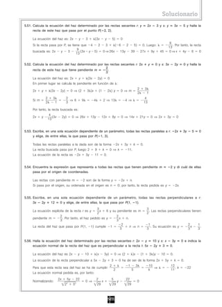 Solucionario
5.51. Calcula la ecuación del haz determinado por las rectas secantes r: y                                                          2x         3 y s: y          3x       5 y halla la
      recta de este haz que pasa por el punto P( 2, 2).

     La ecuación del haz es: 2x              y       3       (3x               y           5)         0
                                                                                                                                                          9
     Si la recta pasa por P, se tiene que 4    2   3     ( 6    2   5)  0. Luego:                                                                           . Por tanto, la recta
                                                                                                                                                         13
                                    9
     buscada es: 2x     y    3        (3x y 5)   0 ⇒ 26x    13y   39   27x    9y                                                                 45      0⇒x        4y     6    0
                                   13


5.52. Calcula la ecuación del haz determinado por las rectas secantes r: 2x                                                             y     0 y s: 3x          2y       0 y halla la
                                                   2
      recta de este haz que tiene pendiente m      ——.
                                                   3
     La ecuación del haz es: 2x              y        (3x         2y)              0
     En primer lugar se calcula la pendiente en función de :
                                                                                                                          2        3
     2x     y        (3x      2y)       0 ⇒ (2        3 )x            (1           2 ) y              0 ⇒ m
                                                                                                                          2         1
                2      3            2                                                                                               4
     Si m                             ⇒ 6        9           4             2 ⇒ 13                          4 ⇒
                2       1           3                                                                                              13

     Por tanto, la recta buscada es:
                     4
     2x     y          (3x        2y)   0 ⇒ 26x           13y          12x                 8y         0 ⇒ 14x                 21y           0 ⇒ 2x       3y          0
                    13


5.53. Escribe, en una sola ecuación dependiente de un parámetro, todas las rectas paralelas a r:                                                                 2x       3y         5    0
      y elige, de entre ellas, la que pasa por P( 1, 3).

     Todas las rectas paralelas a la dada son de la forma                                       2x         3y        k        0.
     La recta buscada pasa por P, luego 2                    9             k           0 ⇒ k                11.
     La ecuación de la recta es             2x       3y      11            0.


5.54. Encuentra la expresión que representa a todas las rectas que tienen pendiente m                                                                       2 y di cuál de ellas
      pasa por el origen de coordenadas.

     Las rectas con pendiente m                  2 son de la forma y                                  2x        n.
     Si pasa por el origen, su ordenada en el origen es n                                        0; por tanto, la recta pedida es y                              2x.


5.55. Escribe, en una sola ecuación dependiente de un parámetro, todas las rectas perpendiculares a r:
      3x    2y   12   0 y elige, de entre ellas, la que pasa por P(1, 1).
                                                                 3                                                                  3
     La ecuación explícita de la recta r es y                      x            6 y su pendiente es m                                 . Las rectas perpendiculares tienen
                                                                 2                                                                  2
                              2                                                                 2
     pendiente m                . Por tanto, el haz pedido es y                                   x        n.
                              3                                                                 3
                                                                                                      2                              1                                         2         1
     La recta del haz que pasa por P(1,                   1) cumple                    1                        n ⇒ n                  . Su ecuación es y                        x         .
                                                                                                     3                              3                                          3         3


5.56. Halla la ecuación del haz determinado por las rectas secantes r: 2x    y                                                               10 y s: x       3y          0 e indica la
      ecuación normal de la recta del haz que es perpendicular a la recta t: 5x                                                               2y   3        0.

     La ecuación del haz es 2x              y        10          (x            3y)          0 ⇒ (2                   )x       (1        3 )y      10        0.
     La ecuación de la recta perpendicular a 5x                            2y          3             0 ha de ser de la forma 2x                        5y        k       0.
                                                                                       2                        1         3             10                  12
     Para que esta recta sea del haz se ha de cumplir:                                                                                     ⇒                   , k             22
                                                                                           2                        5                   k                   11
     La ecuación normal pedida es, por tanto:
                             2x     5y   22                      2                     5                   22
     Normalizando:                                   0 ⇒            x                     y                               0
                                   22  52                        29                    29                   29
 