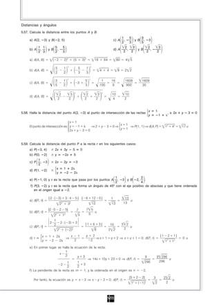 Distancias y ángulos
5.57. Calcula la distancia entre los puntos A y B:
                                                                                                                                          1   5      3
     a) A(2,        3) y B( 2, 5)                                                                                                    c) A ——, —— y B ——, 3
                                                                                                                                          2   3      5
          1 1        5                            5                                                                                         2    3       2                   3
     b) A ——, —— y B ——,                          ——                                                                                 d) A ——, —— y B ——,                   ——
          2 3        2                            3                                                                                        2    2       2                   2

     a) d(A, B)               ( 2                  2)2              (5           3)2                16              64                80        4 5

                                                        2                                      2
                                  5               1                         5         1
     b) d(A, B)                   ——              ——                        ——        ——                    4               4          8        2 2
                                  2               2                         3         3
                                                        2                                  2
                                  3               1                                  5                    1                      16            1609          1609
     c) d(A, B)                   ——              ——                        3        ——                  ——                      ——            ——           ——
                                  5               2                                  3                   100                      9             900          30

                                                                    2                                           2
                                    2                     3                           2               3                          10         10
     d) d(A, B)                   ——                    ——                          ——              ——                           ——        ——
                                   2                     2                           2               2                            4         2


                                                                                                                                                                    x      1
5.58. Halla la distancia del punto A(2,                                             3) al punto de intersección de las rectas                                                            , s: 2x   y      3   0
                                                                                                                                                                    y          1

                                 x 1
                                                                                                                                           x    1
     El punto de intersección es y   1                                                             ⇒2        y          3            0⇒           ⇒ P(1, 1) ⇒ d(A, P)                   12   42    17 u
                                                                                                                                           y    1
                                 2x y 3                                                   0



5.59. Calcula la distancia del punto P a la recta r en los siguientes casos:
     a) P( 3, 4)             r: 2x                 3y               5           0
     b) P(0,        2)       r: y                     2x            5
          1
     c) P ——,        3       r: 2x                 2y                   3
          2
                                      x            1            2
     d) P(1,        2)       r:
                                      y                 2           2
                                                            1                2
     e) P( 1, 0) y r es la recta que pasa por los puntos A ——, 3 y B 2, —— .
                                                            2                4
      f) P(3, 2) y r es la recta que forma un ángulo de 45º con el eje positivo de abscisas y que tiene ordenada
         en el origen igual a 2.

                         | 2 ( 3)                      3 4              5| |          6            12    5|                      1              13
     a) d(P, r)                                                                                                                                    u
                                          2   2
                                                        3   2
                                                                                                   13                            13            13

                         |2 0             2            5|               7              7 5
     b) d(P, r)                                                                            u
                                  2
                                  2               12
                                                                         5              5
                           1
                         2                 2 ( 3)                       3            |1            6     3|                                5 2
                           2                                                                                                 10
     c) d(P, r)                                                                                                                                u
                                      22               ( 2)2                                        8                       2 2             2

                x        1            2                         x           1         y            2                                                                               |1    2   1|
     d) r                                              ⇒                                                ⇒x              1        y     2 ⇒ x      y     1     0; d(P, r)                           0 u
                y            2            2                         2                          2                                                                                        12   12
     e) En primer lugar se halla la ecuación de la recta:
                             1
                         x
                             2        y 3                                                                                                                       9          9 296
                                             ⇒ 14x 10y 23 0 ⇒ d(P, r)                                                                                                            u
                              1       1                                                                                                                         296         296
                          2               3
                              2       2
     f) La pendiente de la recta es m     1, y la ordenada en el origen es n                                                                                   2.

                                                                                                                                                  |3    2     2|        3               3 2
        Por tanto, la ecuación es y                                         x       2 ⇒ x               y           2           0; d(P, r)                                                  u
                                                                                                                                                   12       ( 1)2        2               2
 