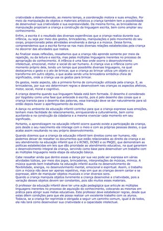 criatividade e desenvolvendo, ao mesmo tempo, a coordenação motora e suas emoções. Por
meio da manipulação de objetos e materiais artísticos a criança também tem a possibilidade
de desenvolver sua criatividade e sua expressividade. Da mesma forma, as brincadeiras de
manipulação propiciam a criança a construção da linguagem escrita, bem como ampliar seu
conhecimento.
Enfim, a escrita é o resultado das diversas experiências que a criança realiza durante sua
infância, ou seja por meio dos gestos, brincadeiras, manipulações e pelo movimento do seu
corpo, proporcionado pelas atividades envolvendo a dança e a música. Dessa forma,
compreendemos que a escrita forma-se nas mais diversas relações estabelecidas pela criança
no decorrer das atividades que realiza.
Ao finalizar essas reflexões, ressaltamos que a criança não aprende somente por meio da
repetição, ou da leitura e escrita, mas pelas múltiplas linguagens inerentes no processo de
apropriação do conhecimento. A infância é uma fase onde ocorre o desenvolvimento
intelectual, emocional, motor e social do ser humano. A criança vive a infância como um
momento próprio dela, tendo um tempo que possibilite diversas linguagens, na qual
destacamos o gesto e o ato de brincar, que a criança ao brincar utiliza um objeto e o
transforma em outro objeto, o que acaba sendo uma brincadeira simbólica cheia de
significados, onde a criança usa os gestos para brincar.
Os gestos, neste aspecto, são a primeira forma de comunicação utilizada pela criança. E, as
brincadeiras, por sua vez determinam regras e desenvolvem nas crianças os aspectos afetivos,
motor, social, moral e cognitivo.
A criança desenha quando sua linguagem falada está bem formada. O desenho é considerado
por Vygotsky como uma fase que antecede à escrita, pois é pelo desenho das coisas que a
criança transita para o desenho das palavras, essa transição deve se dar naturalmente para só
então depois haver o aperfeiçoamento da escrita.
A dança no ambiente da educação infantil contribui para que a criança expresse suas emoções,
tenham mais facilidade de relacionamento, enriquecendo-a culturalmente, bem como
auxiliando-a na construção da cidadania e a mesma vivenciar cada momento em seu
significado.
Portanto, a aprendizagem na educação infantil ocorre quando existe a participação da criança,
pois desde o seu nascimento ela interage com o meio e com as próprias pessoas destes, o que
acaba assim resultando no seu próprio desenvolvimento.
Quando dizemos que a criança da educação infantil tem direitos como ser humano, não
podemos deixar de ressaltar os documentos que estão relacionados ao direito da criança e ao
seu atendimento na educação infantil que é o RCNEI, DCNEI e os PNQEI, que demonstram as
políticas estabelecidas em leis que dão prioridade ao atendimento educativo, na qual garantem
o desenvolvimento integral da criança, servindo como base para desenvolver um trabalho com
as múltiplas linguagens nesta etapa da educação básica.
Cabe ressaltar ainda que dentre essas a dança por sua vez pode ser expressa em várias
atividades lúdicas, por meio dos jogos, brincadeiras, interpretações de músicas, mímica. A
música quando bem trabalhada na educação infantil auxilia no desenvolvimento de
flexibilidade, energia, no desenvolvimento mental, emocional e espiritual. Assim, o trabalho
com a música não deve ser apenas repetitivo, mas sim que as crianças devem cantar e se
expressar, além de manipular objetos musicais e criar diversos sons.
Quando a criança manipula objetos livremente a criança desenvolve a criatividade, pois a
variação desses objetos devem ser constantes, pois são muitos esses materiais.
O professor da educação infantil deve ter uma ação pedagógica que articule as múltiplas
linguagens inerentes no processo de aquisição do conhecimento, colocando as mesmas em
prática para atingir suas metas educativas. Este professor deve estabelecer regras, desde que
estas dêem condições para que ele possa realizar um excelente trabalho com os alunos.
Todavia, se a criança for reprimida e obrigada a seguir um caminho comum, igual à de todos,
ela não terá como desenvolver sua criatividade e a capacidade intelectual.
 