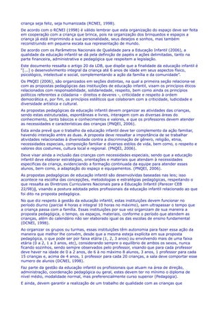 criança seja feliz, seja humanizada (RCNEI, 1998).
De acordo com o RCNEI (1998) é válido lembrar que esta organização do espaço deve ser feita
em cooperação com a criança que brinca, pois na organização dos brinquedos e espaços a
criança já está imprimindo a sua personalidade, seus desejos e sonhos, mas também
reconstruindo em pequena escala sua representação de mundo.
De acordo com os Parâmetros Nacionais de Qualidade para a Educação Infantil (2006), a
qualidade da educação infantil se dá pela definição de papéis e ações delimitadas, tanto na
parte financeira, administrativa e pedagógica que respeitem a legislação.
Este documento ressalta o artigo 20 da LDB, que dispõe que a finalidade da educação infantil é
“[...] o desenvolvimento integral da criança até 6 anos de idade em seus aspectos físico,
psicológico, intelectual e social, complementando a ação da família e da comunidade”.
Os PNQEI (2006), são organizados em seções distintas, na qual a primeira seção relaciona-se
com as propostas pedagógicas das instituições de educação infantil, visam os princípios éticos
relacionados com responsabilidade, solidariedade, respeito, bem como ainda os princípios
políticos referentes a cidadania – direitos e deveres -, criticidade e respeito à ordem
democrática e, por fim, os princípios estéticos que colaboram com a criticidade, ludicidade e
diversidade artística e cultural.
As propostas pedagógicas da educação infantil devem organizar as atividades das crianças,
sendo estas estruturadas, espontâneas e livres, interagem com as diversas áreas do
conhecimento, tanto básicos e conhecimentos e valores, e que os professores devem atender
as necessidades e características das crianças (PNQEI, 2006).
Esta ainda prevê que o trabalho da educação infantil deve ter complemento da ação familiar,
havendo interação entre as duas. A proposta deve ressaltar a importância de se trabalhar
atividades relacionadas à diversidade contra a discriminação de gênero, religião, etnia,
necessidades especiais, composição familiar e diversos estilos de vida, bem como, o respeito e
valores dos costumes, cultura local e regional. (PNQEI, 2006).
Deve visar ainda a inclusão das crianças com necessidades especiais, sendo que a educação
infantil deve elaborar estratégias, orientações e materiais que atendam à necessidades
especificas da criança, evidenciando a formação continuada da equipe para atender esses
alunos, bem como, a adaptação do espaço e equipamentos. (PNQEI, 2006).
As propostas pedagógicas de educação infantil são desenvolvidas baseadas nas leis; isso
acontece na escolha das concepções, metodologias e estratégias pedagógicas, respeitando o
que ressalta as Diretrizes Curriculares Nacionais para a Educação Infantil (Parecer CEB
22/98)4, visando a postura adotada pelos profissionais da educação infantil relacionado ao que
foi dito na proposta pedagógica.
No que diz respeito à gestão da educação infantil, estas instituições devem funcionar no
período diurno (parcial 4 horas e integral 10 horas no máximo), sem ultrapassar o tempo que
a criança passa com a família. Essas instituições por sua vez organizam de sua maneira a
proposta pedagógica, o tempo, os espaços, materiais, conforme o período que atendem as
crianças, além do calendário não ser elaborado igual os das escolas de ensino fundamental
(DCNEI, 1998).
Ao organizar os grupos ou turmas, essas instituições têm autonomia para fazer essa ação da
maneira que melhor lhe convém, desde que a mesma esteja explícita em sua proposta
pedagógica, o que pode ser por faixa etária (1, 2, 3 anos) ou envolvendo mais de uma faixa
etária (0 a 2, 1 a 3 anos, etc), considerando sempre o equilíbrio de ambos os sexos, nunca
ficando sozinhos, sendo sempre observados pelo professor, visando que para cada professor
deve haver na idade de 0 a 2 anos, de 6 à no máximo 8 alunos, 3 anos, 1 professor para cada
15 crianças e, acima de 4 anos, 1 professor para cada 20 crianças, a sala deve comportar esse
numero de alunos (DCNEI, 1998).
Faz parte da gestão da educação infantil os profissionais que atuam na área de direção,
administração, coordenação pedagógica ou geral, estes devem ter no mínimo o diploma de
nível médio, modalidade normal, mas preferencialmente curso superior (Pedagogia).
E ainda, devem garantir a realização de um trabalho de qualidade com as crianças que
 