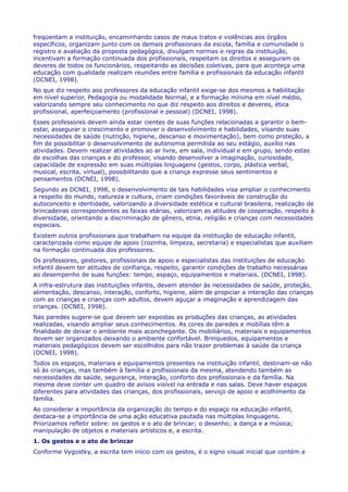 freqüentam a instituição, encaminhando casos de maus tratos e violências aos órgãos
específicos, organizam junto com os demais profissionais da escola, família e comunidade o
registro e avaliação da proposta pedagógica, divulgam normas e regras da instituição,
incentivam a formação continuada dos profissionais, respeitam os direitos e asseguram os
deveres de todos os funcionários, respeitando as decisões coletivas, para que aconteça uma
educação com qualidade realizam reuniões entre família e profissionais da educação infantil
(DCNEI, 1998).
No que diz respeito aos professores da educação infantil exige-se dos mesmos a habilitação
em nível superior, Pedagogia ou modalidade Normal, e a formação mínima em nível médio,
valorizando sempre seu conhecimento no que diz respeito aos direitos e deveres, ética
profissional, aperfeiçoamento (profissional e pessoal) (DCNEI, 1998).
Esses professores devem ainda estar cientes de suas funções relacionadas a garantir o bem-
estar, assegurar o crescimento e promover o desenvolvimento e habilidades, visando suas
necessidades de saúde (nutrição, higiene, descanso e movimentação), bem como proteção, a
fim de possibilitar o desenvolvimento de autonomia permitida ao seu estágio, auxílio nas
atividades. Devem realizar atividades ao ar livre, em sala, individual e em grupo, sendo estas
de escolhas das crianças e do professor, visando desenvolver a imaginação, curiosidade,
capacidade de expressão em suas múltiplas linguagens (gestos, corpo, plástica verbal,
musical, escrita, virtual), possibilitando que a criança expresse seus sentimentos e
pensamentos (DCNEI, 1998).
Segundo as DCNEI, 1998, o desenvolvimento de tais habilidades visa ampliar o conhecimento
a respeito do mundo, natureza e cultura, criam condições favoráveis de construção do
autoconceito e identidade, valorizando a diversidade estética e cultural brasileira, realização de
brincadeiras correspondentes as faixas etárias, valorizam as atitudes de cooperação, respeito à
diversidade, orientando a discriminação de gênero, etnia, religião e crianças com necessidades
especiais.
Existem outros profissionais que trabalham na equipe da instituição de educação infantil,
caracterizada como equipe de apoio (cozinha, limpeza, secretaria) e especialistas que auxiliam
na formação continuada dos professores.
Os professores, gestores, profissionais de apoio e especialistas das instituições de educação
infantil devem ter atitudes de confiança, respeito, garantir condições de trabalho necessárias
ao desempenho de suas funções: tempo, espaço, equipamentos e materiais. (DCNEI, 1998).
A infra-estrutura das instituições infantis, devem atender às necessidades de saúde, proteção,
alimentação, descanso, interação, conforto, higiene, além de propiciar a interação das crianças
com as crianças e crianças com adultos, devem aguçar a imaginação e aprendizagem das
crianças. (DCNEI, 1998).
Nas paredes sugere-se que devem ser expostas as produções das crianças, as atividades
realizadas, visando ampliar seus conhecimentos. As cores de paredes e mobílias têm a
finalidade de deixar o ambiente mais aconchegante. Os mobiliários, materiais e equipamentos
devem ser organizados deixando o ambiente confortável. Brinquedos, equipamentos e
materiais pedagógicos devem ser escolhidos para não trazer problemas à saúde da criança
(DCNEI, 1998).
Todos os espaços, materiais e equipamentos presentes na instituição infantil, destinam-se não
só às crianças, mas também à família e profissionais da mesma, atendendo também as
necessidades de saúde, segurança, interação, conforto dos profissionais e da família. Na
mesma deve conter um quadro de avisos visível na entrada e nas salas. Deve haver espaços
diferentes para atividades das crianças, dos profissionais, serviço de apoio e acolhimento da
família.
Ao considerar a importância da organização do tempo e do espaço na educação infantil,
destaca-se a importância de uma ação educativa pautada nas múltiplas linguagens.
Priorizamos refletir sobre: os gestos e o ato de brincar; o desenho; a dança e a música;
manipulação de objetos e materiais artísticos e, a escrita.
1. Os gestos e o ato de brincar
Conforme Vygostky, a escrita tem início com os gestos, é o signo visual inicial que contém a
 
