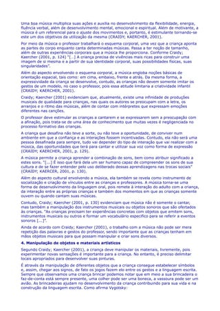 Uma boa música multiplica suas ações e auxilia no desenvolvimento da flexibilidade, energia,
fluência verbal, além de desenvolvimento mental, emocional e espiritual. Além de motivante, a
música é um referencial para o ajuste dos movimentos e, portanto, é estimulante tornando-se
este um dos objetivos da utilização da mesma (CRAIDY; KAERCHER, 2001).
Por meio da música o professor trabalhará o esquema corporal, uma vez que a criança aponta
as partes do corpo enquanto canta determinadas músicas. Passa a ter noção de tamanho,
além de outras experiências corporais que a música lhe proporciona. Conforme Craidy;
Kaercher (2001, p. 124) “[…] A criança precisa de vivências mais ricas para construir uma
imagem de si mesma e a partir de sua identidade corporal, suas possibilidades físicas, suas
singularidades”.
Além do aspecto envolvendo o esquema corporal, a música engloba noções básicas de
orientação espacial, tais como: em cima, embaixo, frente e atrás. Da mesma forma, a
expressividade da criança se desenvolve, contudo, as crianças não devem somente imitar os
gestos de um modelo, no caso o professor, pois essa atitude limitaria a criatividade infantil
(CRAIDY; KAERCHER, 2001).
Craidy; Kaercher (2001) evidenciam que, atualmente, existe uma infinidade de produções
musicais de qualidade para crianças, nas quais os autores se preocupam com a letra, os
arranjos e o ritmo das músicas, além de contar com intérpretes que expressam emoções
diferentes nas canções.
O professor deve estimular as crianças a cantarem e se expressarem sem a preocupação com
a afinação, pois trata-se de uma área de conhecimento que muitas vezes é negligenciada no
processo formativo das crianças.
A criança que desafina não teve a sorte, ou não teve a oportunidade, de conviver num
ambiente em que a confiança e as interações fossem incentivadas. Contudo, ela não será uma
pessoa desafinada para sempre, tudo vai depender do tipo de interação que vai realizar com a
música, das oportunidades que terá para cantar e utilizar sua voz como forma de expressão
(CRAIDY; KAERCHER, 2001, p. 129).
A música permite a criança aprender a combinação de sons, bem como atribuir significado a
estes sons. “[...] É isso que fará dela um ser humano capaz de compreender os sons de sua
cultura e de se fazer entender pelo uso deliberado dessas aprendizagens nas trocas sociais”
(CRAIDY; KAERCER, 2001, p. 130).
Além do aspecto cultural envolvendo a música, ela também se revela como instrumento de
socialização e criação de vínculos entre as crianças e professores. A música torna-se uma
forma de desenvolvimento da linguagem oral, pois remete à interação do adulto com a criança,
da interação entre as próprias crianças e também dos momentos em que as crianças somente
ouvem ou quando cantam suas músicas.
Contudo, Craidy; Kaercher (2001, p. 130) evidenciam que música não é somente o cantar,
mas também a manipulação dos instrumentos musicais ou objetos sonoros que são ofertados
às crianças. “As crianças precisam ter experiências concretas com objetos que emitem sons,
instrumentos musicais ou outros e formar um vocabulário especifico para se referir a eventos
sonoros [...]”.
Ainda de acordo com Craidy; Kaercher (2001), o trabalho com a música não pode ser mera
repetição das palavras e gestos do professor, sendo importante que as crianças tenham em
mãos objetos musicais para que possam manipular e criar sons diversos.
4. Manipulação de objetos e materiais artísticos
Segundo Craidy; Kaercher (2001), a criança deve manipular os materiais, livremente, pois
experimentar novas sensações é importante para a criança. No entanto, é preciso delimitar
locais apropriados para desenvolver suas pinturas.
É através da manipulação de diferentes objetos que a criança consegue estabelecer símbolos
e, assim, chegar aos signos, de fato os jogos fazem elo entre os gestos e a linguagem escrita.
Sempre que observamos uma criança brincar podemos notar que em meio a sua brincadeira o
faz-de-conta está sempre presente, uma colher pode ser uma boneca, a vassoura pode ser um
avião. As brincadeiras ajudam no desenvolvimento da criança contribuindo para sua vida e na
construção da linguagem escrita. Como afirma Vygotsky:
 