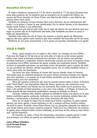 MALLORCA 2O1O-2O11
   El viaje a Mallorca comenzó el 13 de abril y terminó el 17 de abril. Durante esos
cinco días pudimos ver la catedral que se encuentra en la ciudad de Palma, las
cuevas del Drac situadas en Porto Cristo, una fábrica de vidrios y una fábrica de
perlas, entre otras cosas.
   También los alumnos tuvimos tiempo libre para disfrutar de las instalaciones del
hotel, ir a la playa y hacer lo que quisiéramos. Por la noche íbamos a las discotecas
(cada noche fuimos a una diferente).
   Pero una cosa que marcó este viaje fue el robo de dinero de una alumna que tuvo
lugar el primer día en la habitación del hotel. Este incidente nos llenó un poco a
todos de desconfianza.
   También este viaje nos dio el honor de conocer a mucha gente de diferentes
lugares del país, gente como nosotros que iban también de excursión de fin de curso.
   Mallorca es una gran experiencia y te lo pasas en grande, recomiendo a la gente


VIAJE A PARÍS
       París... para muchos era un sueño ir allí, visitar sus rincones, la torre Eiffel…
Pues ese día llegó el 23 de marzo de este año: el viaje en avión estuvo genial,
había unas vistas preciosas; montamos por primera vez en metro, con grandes
carteles luminosos y originales. Íbamos caminando cuando, al torcer la esquina, vimos
la preciosa torre Eiffel, montones de gente reunida con muchísimo ánimo. También
tuvimos un pequeño percance, ya que hubo ¡aviso de bomba!, pero a pesar de todo
no nos paraban de intentar vender pequeñas torres. Por la noche también fuimos a
verla, pero esta vez iluminada.
       Los otros tres días visitamos el museo del Louvre, donde vimos la famosa
Gioconda (que en realidad tampoco era para tanto); preciosas fuentes con alguna
que otra moneda, y un puente en el que había candados con los nombres de los
enamorados, ¡era tan romántico!.
       Otra de nuestras aventuras allí, ocurrió cuando fuimos todos a cenar al famoso
café “Hard Rock”; nos impresionó, lleno de discos, guitarras, con camareros muy
majos,... hasta tenían una tienda con sus camisetas. Esa noche nos lo pasamos muy
bien y de camino al hotel pasamos a por unos ricos crêpes, y al llegar al mismo nos
dimos cuenta de que ¡teníamos ordenador!, aunque el teclado no tenía ñ.
       Cuando visitamos Mon Maître subimos en teleférico hasta una plaza en la que
había muchísima gente, cantando, bailando, con mucho ambiente, estaba lleno de
tiendas y restaurantes y teníamos unas vistas preciosas de todo París.
       Para mí, sin duda lo mejor fue la noche que fuimos a patinar, la pista estaba
genial, con luces, gente y hasta teníamos un dj; y aunque sufrimos muchas caídas,
mereció la pena. También vimos Notre Dame, con sus gárgolas; después nos dejaron
una tarde entera para hacer nuestras compras. Ttodo era muy diferente, los precios,
la gente, pero siempre había mucho ambiente, al terminar el día vimos a unos chicos
que hacían kapoeira.
       En resumen, la visita a París fue estupenda, conocimos a gente genial y todo
era precioso: sus calles, sus gente, sus monumentos, volvería a ir sin dudarlo.
Laura Alfonso Panadero
Lucía Serrano Duque
(Navaconcejo)
 