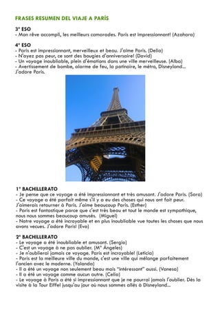 FRASES RESUMEN DEL VIAJE A PARÍS
3º ESO
- Mon rêve accompli, les meilleurs camarades. Paris est impressionnant! (Azahara)
4º ESO
- Paris est impressionnant, merveilleux et beau. J'aime Paris. (Delia)
- N'ayez pas peur, ce sont des bougies d'anniversaire! (David)
- Un voyage inoubliable, plein d'émotions dans une ville merveilleuse. (Alba)
- Avertissement de bombe, alarme de feu, la patinoire, le métro, Disneyland...
J'adore Paris.




1º BACHILLERATO
- Je pense que ce voyage a été impressionnant et très amusant. J'adore Paris. (Sara)
- Ce voyage a été parfait même s'il y a eu des choses qui nous ont fait peur.
J'aimerais retourner à Paris. J'aime beaucoup Paris. (Esther)
- Paris est fantastique parce que c'est très beau et tout le monde est sympathique,
nous nous sommes beaucoup amusés. (Miguel)
- Notre voyage a été incroyable et en plus inoubliable vue toutes les choses que nous
avons vecues. J'adore Paris! (Eva)
2º BACHILLERATO
- Le voyage a été inoubliable et amusant. (Sergio)
- C'est un voyage à ne pas oublier. (Mª Ángeles)
- Je n'oublierai jamais ce voyage. Paris est incroyable! (Leticia)
- Paris est la meilleure ville du monde, c'est une ville qui mélange parfaitement
l'ancien avec le moderne. (Yolanda)
- Il a été un voyage non seulement beau mais “intéressant” aussi. (Vanesa)
- Il a été un voyage comme aucun autre. (Celia)
- Le voyage à Paris a été si impressionnant que je ne pourrai jamais l'oublier. Dès la
visite à la Tour Eiffel jusqu'au jour où nous sommes allés à Disneyland...
 