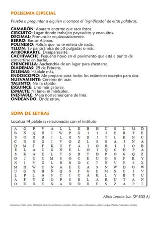 POLISEMIA ESPECIAL
Prueba a preguntar a alguien si conoce el "significado" de estas palabras:
CAMARÓN: Aparato enorme que saca fotos.
CIRCUITO: Lugar donde trabajan payasuitos y enanuitos.
DECIMAL: Pronunciar equivocadamente.
BERRO: Bastor Aleban.
POLINESIO: Policía que no se entera de nada.
TELON: Tv panorámica de 50 pulgadas o más.
ATIBORRARTE: Desaparecerte.
CACHIVACHE: Pequeño hoyo en el pavimento que está a punto de
convertirse en bache.
CHINCHILLA: Auchenchia de un lugar para chentarse.
DIADEMAS: 29 de Febrero.
DILEMAS: Háblale más.
ENDOSCOPIO: Me preparo para todos los exámenes excepto para dos.
NUEVAMENTE: Cerebro sin usar.
TALENTO: No ta rápido.
ESGUINCE: Uno más gatorce.
ESMALTE: Ni lunes ni miélcoles.
INESTABLE: Mesa norteamericana de Inés.
ONDEANDO: Onde estoy.


SOPA DE LETRAS
Localiza 14 palabras relacionadas con el instituto




                                                                                                       Alicia Leralta Luis (2º ESO A)

Soluciones: Valle, Jerte, biblioteca, alumnos, profesores, estudios, libros, aulas, ordenadores, patio, Lengua, Plástica, Naturales, Sociales.
 