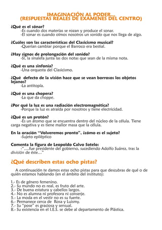 IMAGINACIÓN AL PODER...
     (RESPUESTAS REALES DE EXÁMENES DEL CENTRO)
¿Qué es el sónar?
    -Es cuando dos materias se rozan y produce el sonar.
    -El sonar es cuando oímos nosotros un sonido que nos llega de algo.
¿Cuáles son las características del Clasicismo musical?
     -Querían cambiar porque el Barroco era bestial.
¿Hay signos de prolongación del sonido?
    -Sí, la sinalefa junta las dos notas que sean de la misma nota.
¿Qué es una sinfonía?
    -Una orquesta del Clasicismo.
¿Qué defecto de la visión hace que se vean borrosos los objetos
lejanos?
     -La antitopía.
¿Qué es una chopera?
    -La que da choppe.
¿Por qué la luz es una radiación electromagnética?
     -Porque la luz es atraída por nosotros y tiene electricidad.
¿Qué es un protón?
     -Es un átomo que se encuentra dentro del núcleo de la célula. Tiene
carga negativa y es tiene mallor masa que la célula.
En la oración “Volveremos pronto”, ¿cómo es el sujeto?
     -Sujeto epiléptico
Comenta la figura de Leopoldo Calvo Sotelo:
      -“….fue presidente del gobierno, sucediendo Adolfo Suárez, tras la
división de éste…”

¿Qué describen estas ocho pistas?
  A continuación te damos estas ocho pistas para que descubras de qué o de
quién estamos hablando (en el ámbito del instituto):
1.- Es de género femenino.
2.- Su mundo no es real, es fruto del arte.
3.- De buena estatura y cabellos largos.
4.- No es alumna ni profesora ni conserje.
5.- La moda en el vestir no es su fuerte.
6.- Permanece cerca de Rosa y Luismy.
7.- Su “pose” es graciosa y sensual.
8.- Su existencia en el I.E.S. se debe al departamento de Plástica.
 