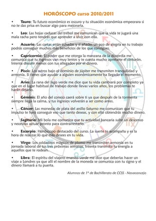 HORÓSCOPO curso 2010/2011
•     Tauro: Tu futuro económico es oscuro y tu situación económica empeorara si
no te das prisa en buscar algo para mejorarla.

•    Leo: Las hojas caducas del trébol me comunican que la vida te jugará una
mala racha pero tendrás que aprender a vivir con ella.

•    Acuario: Las cartas están echadas y si añades un pco de alegría en tu trabajo
podrás conseguir muchos más beneficios de los que consigues.

•     Capricornio: El poder que me otorga la manzana de la discordia me
comunica que tu ingresos van muy lentos y te cuesta mucho apretarte el cinturón.
Intenta discutir menos con tus allegados por el dinero.

•   Piscis: Los astros bajo el dominio de júpiter me transmiten tranquilidad y
armonía. Si tienes que ayudar a alguien económicamente ha llegado el momento.

•    Aries: La rana del lago verde me dice que tu vida cambiará por completo ya
que en el lugar habitual de trabajo donde llevas varios años, los problemas te
harán dejarlo.

•    Géminis: El año del conejo caerá sobre ti ya que después de la tormenta
siempre llega la calma, y tus ingresos volverán a ser como antes.

•    Cáncer: Las monedas de plata del anillo Saturno me comunican que tu
impulso te hará conseguir eso que tanto deseas, y con ello obtendrás mucho dinero.

•     Sagitario: Mi bola me comunica que tu actividad bancaria sufre un descenso
y necesitas actuar pronto para contrarrestarlo.

•    Escorpio: Horóscopo destacado del curso. La suerte te acompaña y es la
hora de realizar lo que más desees en tu vida.

•     Virgo: Los soldaditos mágicos de plomo me transmiten armonía en tu
jornada laboral de tus tres próximas semanas. Intenta transmitir tu energía a
aquellos que te rodean.

•     Libra: El espíritu del viajero enanito verde me dice que deberías hacer un
viaje a Londres ya que allí el nombre de la moneda se comunica con tu signo y el
dinero llamará a tu puerta.

                                   Alumnos de 1º de Bachillerato de CCSS - Navaconcejo
 