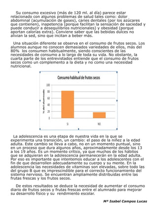 Su consumo excesivo (más de 120 ml. al día) parece estar
relacionado con algunos problemas de salud tales como: dolor
abdominal (acumulación de gases), caries dentales (por los azúcares
que contienen), inapetencia (porque facilitan la sensación de saciedad y
puede conducir a desequilibrios nutricionales) y obesidad (porque
aportan calorías extra). Conviene saber que las bebidas dulces no
alivian la sed, sino que incitan a beber más.

 Una situación diferente se observa en el consumo de frutos secos. Los
alumnos aunque no conocen demasiados variedades de ellos, más del
80% los consumen habitualmente, siendo conscientes de las
necesidades de consumo a lo largo de toda su vida. No obstante, la
cuarta parte de los entrevistados entiende que el consumo de frutos
secos como un complemento a la dieta y no como una necesidad
nutricional.




  La adolescencia es una etapa de nuestra vida en la que se
experimenta una transición, un cambio: el paso de la niñez a la edad
adulta. Este cambio se lleva a cabo, no en un momento puntual, sino
en un proceso que dura algunos años, aproximadamente desde los 13
a los 19 años. Es un momento crítico, ya que muchos de los hábitos
que se adquieran en la adolescencia permanecerán en la edad adulta.
Por eso es importante que intentemos educar a los adolescentes con el
fin de que desarrollen adecuadamente su cuerpo y su mente. En la
adolescencia las necesidades de vitaminas son elevadas, sobre todo las
del grupo B que es imprescindible para el correcto funcionamiento del
sistema nervioso. Se encuentran ampliamente distribuidas entre las
frutas frescas y los frutos secos.

   De estos resultados se deduce la necesidad de aumentar el consumo
diario de frutos secos y frutas frescas entre el alumnado para mejorar
su desarrollo físico y su rendimiento escolar.

                                                 Mª Isabel Campos Lucas
 
