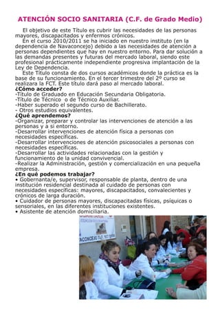 ATENCIÓN SOCIO SANITARIA (C.F. de Grado Medio)
   El objetivo de este Título es cubrir las necesidades de las personas
mayores, discapacitados y enfermos crónicos.
   En el curso 2010/2011 se ha iniciado en nuestro instituto (en la
dependencia de Navaconcejo) debido a las necesidades de atención a
personas dependientes que hay en nuestro entorno. Para dar solución a
las demandas presentes y futuras del mercado laboral, siendo este
profesional prácticamente independiente progresiva implantación de la
Ley de Dependencia.
   Este Título consta de dos cursos académicos donde la práctica es la
base de su funcionamiento. En el tercer trimestre del 2º curso se
realizara la FCT. Este título dará paso al mercado laboral.
¿Cómo acceder?
-Título de Graduado en Educación Secundaria Obligatoria.
-Título de Técnico o de Técnico Auxiliar.
-Haber superado el segundo curso de Bachillerato.
- Otros estudios equivalentes.
¿Qué aprendemos?
-Organizar, preparar y controlar las intervenciones de atención a las
personas y a si entorno.
-Desarrollar intervenciones de atención física a personas con
necesidades específicas.
-Desarrollar intervenciones de atención psicosociales a personas con
necesidades específicas.
-Desarrollar las actividades relacionadas con la gestión y
funcionamiento de la unidad convivencial.
-Realizar la Administración, gestión y comercialización en una pequeña
empresa.
¿En qué podemos trabajar?
• Gobernanta/e, supervisor, responsable de planta, dentro de una
institución residencial destinada al cuidado de personas con
necesidades específicas: mayores, discapacitados, convalecientes y
crónicos de larga duración.
• Cuidador de personas mayores, discapacitadas físicas, psíquicas o
sensoriales, en las diferentes instituciones existentes.
• Asistente de atención domiciliaria.
 