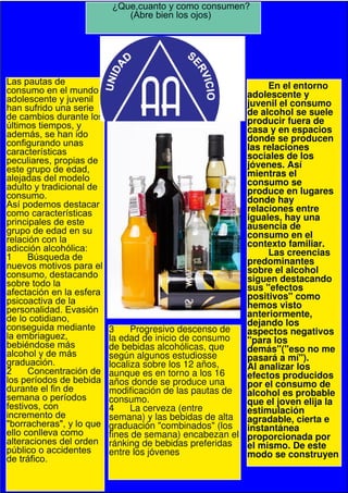 ¿Que,cuanto y como consumen?
                             (Abre bien los ojos)




Las pautas de                                                En el entorno
consumo en el mundo                                     adolescente y
adolescente y juvenil                                   juvenil el consumo
han sufrido una serie                                   de alcohol se suele
de cambios durante los                                  producir fuera de
últimos tiempos, y                                      casa y en espacios
además, se han ido                                      donde se producen
configurando unas                                       las relaciones
características                                         sociales de los
peculiares, propias de                                  jóvenes. Así
este grupo de edad,                                     mientras el
alejadas del modelo                                     consumo se
adulto y tradicional de                                 produce en lugares
consumo.                                                donde hay
Así podemos destacar                                    relaciones entre
como características                                    iguales, hay una
principales de este                                     ausencia de
grupo de edad en su                                     consumo en el
relación con la                                         contexto familiar.
adicción alcohólica:                                         Las creencias
1 Búsqueda de                                           predominantes
nuevos motivos para el                                  sobre el alcohol
consumo, destacando                                     siguen destacando
sobre todo la                                           sus "efectos
afectación en la esfera                                 positivos" como
psicoactiva de la                                       hemos visto
personalidad. Evasión                                   anteriormente,
de lo cotidiano,                                        dejando los
conseguida mediante       3     Progresivo descenso de  aspectos negativos
la embriaguez,            la edad de inicio de consumo  "para los
bebiéndose más            de bebidas alcohólicas, que   demás"("eso no me
alcohol y de más          según algunos estudiosse      pasará a mí").
graduación.               localiza sobre los 12 años,   Al analizar los
2 Concentración de        aunque es en torno a los 16   efectos producidos
los períodos de bebida    años donde se produce una     por el consumo de
durante el fin de         modificación de las pautas de alcohol es probable
semana o períodos         consumo.                      que el joven elija la
festivos, con             4     La cerveza (entre       estimulación
incremento de             semana) y las bebidas de alta agradable, cierta e
"borracheras", y lo que   graduación "combinados" (los  instantánea
ello conlleva como        fines de semana) encabezan el proporcionada por
alteraciones del orden    ránking de bebidas preferidas el mismo. De este
público o accidentes      entre los jóvenes             modo se construyen
de tráfico.
 