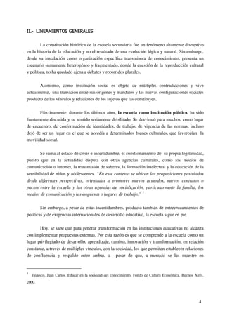 4
La constitución histórica de la escuela secundaria fue un fenómeno altamente disruptivo
en la historia de la educación y no el resultado de una evolución lógica y natural. Sin embargo,
desde su instalación como organización específica transmisora de conocimiento, presenta un
escenario sumamente heterogéneo y fragmentado, donde la cuestión de la reproducción cultural
y política, no ha quedado ajena a debates y recorridos plurales.
Asimismo, como institución social es objeto de múltiples contradicciones y vive
actualmente, una transición entre sus orígenes y mandatos y las nuevas configuraciones sociales
producto de los vínculos y relaciones de los sujetos que las constituyen.
Efectivamente, durante los últimos años, la escuela como institución pública, ha sido
fuertemente discutida y su sentido seriamente debilitado. Se desvirtuó para muchos, como lugar
de encuentro, de conformación de identidades, de trabajo, de vigencia de las normas, incluso
dejó de ser un lugar en el que se accedía a determinados bienes culturales, que favorecían la
movilidad social.
Se suma al estado de crisis e incertidumbre, el cuestionamiento de su propia legitimidad,
puesto que en la actualidad disputa con otras agencias culturales, como los medios de
comunicación o internet, la transmisión de saberes, la formación intelectual y la educación de la
sensibilidad de niños y adolescentes. “En este contexto se ubican las proposiciones postuladas
desde diferentes perspectivas, orientadas a promover nuevos acuerdos, nuevos contratos o
pactos entre la escuela y las otras agencias de socialización, particularmente la familia, los
medios de comunicación y las empresas o lugares de trabajo.” 1
Sin embargo, a pesar de estas incertidumbres, producto también de entrecruzamientos de
políticas y de exigencias internacionales de desarrollo educativo, la escuela sigue en pie.
Hoy, se sabe que para generar transformación en las instituciones educativas no alcanza
con implementar propuestas externas. Por esta razón es que se comprende a la escuela como un
lugar privilegiado de desarrollo, aprendizaje, cambio, innovación y transformación, en relación
constante, a través de múltiples vínculos, con la sociedad, los que permiten establecer relaciones
de confluencia y respaldo entre ambas, a pesar de que, a menudo se las muestre en
1
Tedesco, Juan Carlos. Educar en la sociedad del conocimiento. Fondo de Cultura Económica. Buenos Aires.
2000.
 