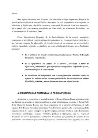 7
misma.
Hay signos favorables para devolver a la educación un lugar importante dentro de la
planificación estratégica de nuestra Nación y Provincia. Por ello, es prioritario avanzar juntos en
reflexionar y diseñar una educación estructural y funcional diferente de la escuela secundaria,
que responda a las expectativas y necesidades que la sociedad y los jóvenes nos demandan y con
la impronta propia de una nueva época.
Como Lineamientos Generales de la Resignificación de la escuela secundaria,
proponemos el abordaje de cuatro temáticas vinculadas entre si, con características particulares,
que intentan potenciar la adquisición y/o fortalecimiento de un conjunto de conocimientos
básicos, capacidades generales y específicas así como actitudes profesionales, cuyas finalidades
apuntan a:
La re-visión de las actuales condiciones estructurales que hacen a la Escuela
Secundaria en Entre Río.
La re-significación del espacio de la Escuela Secundaria, a partir de
reflexiones y experiencias que impliquen un compromiso responsable y libre,
fuertemente ligado al conocimiento.
La instalación del compromiso con la transformación, entendida como un
espacio de sujetos activos, quienes posibilitarán la constitución de nuevas
identidades juveniles y nuevas formas de inserción laboral y social.
A- PRINCIPIOS QUE SUSTENTAN LA RE-SIGNIFICACIÓN
A partir de lo expuesto en el apartado anterior podemos delinear algunas consideraciones
que hacen a una apuesta a la transformación de la actual estructura que conforma el Tercer Ciclo
de la Educación General Básica, para luego expandirse en su carácter globalizante, al ciclo
superior de la Escuela Secundaria entrerriana. Transformación que de hecho se potencia desde la
participación de los sujetos en el proceso que los implica, contiene, involucra en las dimensiones
económicas, tecnológicas, sociales, culturales, políticas e ideológicas, que “… exigen el
desarrollo de nuevos paradigmas y categorías de análisis que permitan dar cuenta de las
particulares características que asume hoy la realidad socioeducativa de la Argentina y de otros
 