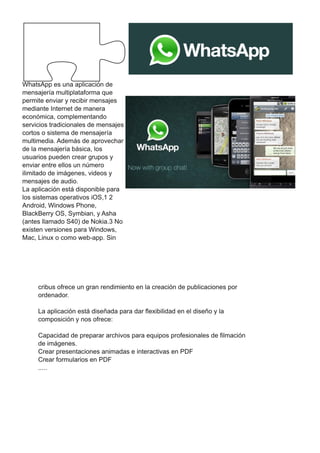 WhatsApp es una aplicación de
mensajería multiplataforma que
permite enviar y recibir mensajes
mediante Internet de manera
económica, complementando
servicios tradicionales de mensajes
cortos o sistema de mensajería
multimedia. Además de aprovechar
de la mensajería básica, los
usuarios pueden crear grupos y
enviar entre ellos un número
ilimitado de imágenes, videos y
mensajes de audio.
La aplicación está disponible para
los sistemas operativos iOS,1 2
Android, Windows Phone,
BlackBerry OS, Symbian, y Asha
(antes llamado S40) de Nokia.3 No
existen versiones para Windows,
Mac, Linux o como web-app. Sin
cribus ofrece un gran rendimiento en la creación de publicaciones por
ordenador.
La aplicación está diseñada para dar flexibilidad en el diseño y la
composición y nos ofrece:
Capacidad de preparar archivos para equipos profesionales de filmación
de imágenes.
Crear presentaciones animadas e interactivas en PDF
Crear formularios en PDF
.....
 