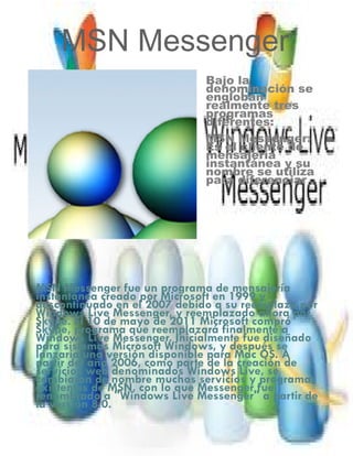 MSN Messenger
MSN Messenger fue un programa de mensajería
instantánea creado por Microsoft en 1999 y
descontinuado en el 2007 debido a su reemplazo por
Windows Live Messenger, y reemplazado ahora por
Skype. El 10 de mayo de 2011 Microsoft compró
Skype, programa que reemplazará finalmente a
Windows Live Messenger. Inicialmente fue diseñado
para sistemas Microsoft Windows, y después se
lanzaría una versión disponible para Mac OS. A
partir del año 2006, como parte de la creación de
servicios web denominados Windows Live, se
cambiaron de nombre muchos servicios y programas
existentes de MSN, con lo que Messenger fue
renombrado a "Windows Live Messenger" a partir de
la versión 8.0.
Bajo la
denominación se
engloban
realmente tres
programas
diferentes:
MSN Messenger:
Es el cliente de
mensajería
instantánea y su
nombre se utiliza
para diferenciar
 