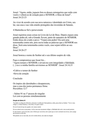 Josué: “Agora, então, joguem fora os deuses estrangeiros que estão com
vocês e voltem-se de coração para o SENHOR, o Deus de Israel”.
Josué 24:22-23
Ao viver de acordo com sua nova natureza e identidade em Cristo, seu
lar, sua casa e sua vida estarão protegidos das investidas de Satanás.
4.Mantenha-se fiel e perseverante
Josué registrou essas coisas no Livro da Lei de Deus. Depois ergueu uma
grande pedra ali, sob a Grande Árvore, perto do santuário do SENHOR.
Então disse ele a todo o povo: “Vejam esta pedra! Ela será uma
testemunha contra nós, pois ouviu todas as palavras que o SENHOR nos
disse. Será uma testemunha contra vocês, caso sejam infiéis ao seu
Deus”.
Josué 24:26-27
Josué honrou o nome do Senhor até o seu último suspiro de vida.
Faça o compromisso que Josué fez...
“Agora temam o SENHOR e sirvam-no com integridade e fidelidade.
(...) eu e a minha família serviremos ao SENHOR”. Josué 24.14,15
⁃Cultive o temor do Senhor
⁃Sirva de coração
Conclusão
Os ímpios são derrubados e desaparecem,
mas a casa dos justos permanece firme.
Provérbios 12:7
- Salmo 91 na 1º pessoa do singular
Ler com as pessoas simultaneamente
Oração do Salmo 91
“Eu habito no abrigo do Altíssimo e descanso à sombra do Todo-poderoso, então, posso dizer ao Senhor: “Tu és o meu
refúgio e a minha fortaleza, o meu Deus, em quem confio”.
Ele me livrará do laço do caçador e do veneno mortal.
Ele me cobrirá com as suas penas, e sob as suas asas encontrarei refúgio; a fidelidade dele será o meu escudo protetor.
Eu não temerei o pavor da noite, nem a flecha que voa de dia, nem a peste que se move sorrateira nas trevas, nem a praga
que devasta ao meio-dia.
Mil poderão cair ao meu lado, dez mil à minha direita, mas nada me atingirá.
 