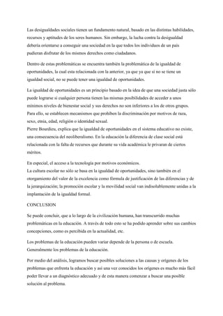 Las desigualdades sociales tienen un fundamento natural, basado en las distintas habilidades,
recursos y aptitudes de los seres humanos. Sin embargo, la lucha contra la desigualdad
debería orientarse a conseguir una sociedad en la que todos los individuos de un país
pudieran disfrutar de los mismos derechos como ciudadanos.
Dentro de estas problemáticas se encuentra también la problemática de la igualdad de
oportunidades, la cual esta relacionada con la anterior, ya que ya que si no se tiene un
igualdad social, no se puede tener una igualdad de oportunidades.
La igualdad de oportunidades es un principio basado en la idea de que una sociedad justa sólo
puede lograrse si cualquier persona tienen las mismas posibilidades de acceder a unos
mínimos niveles de bienestar social y sus derechos no son inferiores a los de otros grupos.
Para ello, se establecen mecanismos que prohíben la discriminación por motivos de raza,
sexo, etnia, edad, religión o identidad sexual.
Pierre Bourdieu, explica que la igualdad de oportunidades en el sistema educativo no existe,
una consecuencia del neoliberalismo. En la educación la diferencia de clase social está
relacionada con la falta de recursos que durante su vida académica le privaran de ciertos
méritos.
En especial, el acceso a la tecnología por motivos económicos.
La cultura escolar no sólo se basa en la igualdad de oportunidades, sino también en el
otorgamiento del valor de la excelencia como fórmula de justificación de las diferencias y de
la jerarquización; la promoción escolar y la movilidad social van indisolublemente unidas a la
implantación de la igualdad formal.
CONCLUSION
Se puede concluir, que a lo largo de la civilización humana, han transcurrido muchas
problemáticas en la educación. A través de todo esto se ha podido aprender sobre sus cambios
concepciones, como es percibida en la actualidad, etc.
Los problemas de la educación pueden variar depende de la persona o de escuela.
Generalmente los problemas de la educación.
Por medio del análisis, logramos buscar posibles soluciones a las causas y orígenes de los
problemas que enfrenta la educación y así una vez conocidos los orígenes es mucho más fácil
poder llevar a un diagnóstico adecuado y de esta manera comenzar a buscar una posible
solución al problema.
 