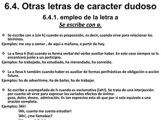 1.Las terminaciones esa e isa que signifiquen dignidades u oficios de mujeres;Ejemplos: princesa, poetisa. 2. Los adjetivos que terminan en aso, eso, oso, uso.Ejemplos: escaso, travieso, perezoso, difuso.3. La terminación sión:Ejemplos: convulsión, revulisión, emulisión4. Los gentilicios terminados en ense.Bonaerense, Costarricense, Estadounidense, Nicaragüense.6.2. Empleo de c, s y la z6.2.2 Empleo de la letra s.Se escribe con s.5.Las terminaciones de los superlativos: ísimo, ísima.Ejemplos: Bonísimo, Fidelísimo, Completísimo, certísima.