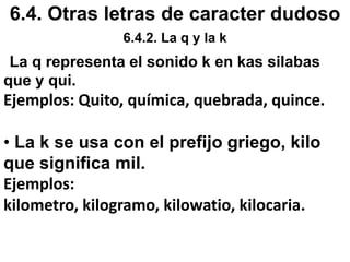 6.2. Empleo de c, s y la z6.2.2 Empleo de la letra s.Se escribe con s.6. Las sílabas iniciales des-, dis.Ejemplos: desinterés, discriminación7. Algunas palabras que empiezan por seg y sig. Ejemplos: seglar, seguro, siglo, siguiente. Exepto: cigarra, ciguanto, cigarro, cigarrillo, cigüeña, cegesiamal, cegrí.8. La terminación sivo de algunos adjetivos que provienen de los nombres que terminan en sión.Ejemplos: expansivo de expansión, progresivo de progresión.9. las terminaciones esto, esta.Ejemplos: detesto, orquesta10.Las terminaciones verbales en ase y ese.Ejemplos: llamase, cogiese, mirase, dijese. 