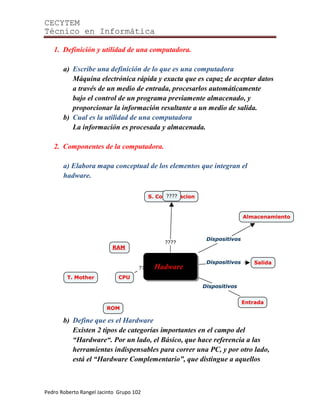 CECYTEM
Técnico en Informática

   1. Definición y utilidad de una computadora.

       a) Escribe una definición de lo que es una computadora
          Máquina electrónica rápida y exacta que es capaz de aceptar datos
          a través de un medio de entrada, procesarlos automáticamente
          bajo el control de un programa previamente almacenado, y
          proporcionar la información resultante a un medio de salida.
       b) Cual es la utilidad de una computadora
          La información es procesada y almacenada.

   2. Componentes de la computadora.

       a) Elabora mapa conceptual de los elementos que integran el
       hadware.




       b) Define que es el Hardware
          Existen 2 tipos de categorías importantes en el campo del
          “Hardware“. Por un lado, el Básico, que hace referencia a las
          herramientas indispensables para correr una PC, y por otro lado,
          está el “Hardware Complementario”, que distingue a aquellos



Pedro Roberto Rangel Jacinto Grupo 102
 