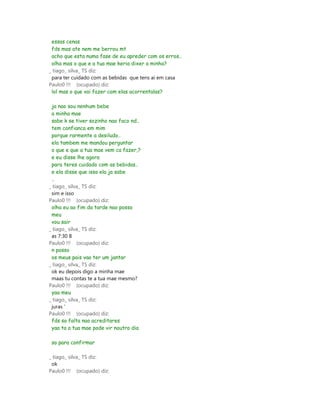 essas cenas
 fds mas ate nem me berrou mt
 acho que esta numa fase de eu apreder com os erros..
 olha mas o que e a tua mae keria dixer a minha?
_ tiago_ silva_ TS diz:
 para ter cuidado com as bebidas que tens ai em casa
Paulo0 !!! (ocupado) diz:
 lol mas o que vai fazer com elas acorrentalas?

 ja nao sou nenhum bebe
 a minha mae
 sabe k se tiver sozinho nao faco nd..
 tem confianca em mim
 porque rarmente a desiludo..
 ela tambem me mandou perguntar
 o que e que a tua mae vem ca fazer,?
 e eu disse lhe agora
 para teres cuidado com as bebidas..
 e ela disse que isso ela ja sabe
 ..
_ tiago_ silva_ TS diz:
 sim e isso
Paulo0 !!! (ocupado) diz:
 olha eu ao fim da tarde nao posso
 meu
 vou sair
_ tiago_ silva_ TS diz:
 as 7:30 8
Paulo0 !!! (ocupado) diz:
 n posso
 os meus pais vao ter um jantar
_ tiago_ silva_ TS diz:
 ok eu depois digo a minha mae
 maas tu contas te a tua mae mesmo?
Paulo0 !!! (ocupado) diz:
 yaa meu
_ tiago_ silva_ TS diz:
 juras '
Paulo0 !!! (ocupado) diz:
 fds so falta nao acreditares
 yaa ta a tua mae pode vir noutro dia

 so para confirmar

_ tiago_ silva_ TS diz:
 ok
Paulo0 !!! (ocupado) diz:
 