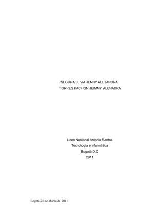 SEGURA LEIVA JENNY ALEJANDRA
                    TORRES PACHON JEIMMY ALENADRA




                         Liceo Nacional Antonia Santos
                             Tecnología e informática
                                   Bogotá D.C
                                      2011




Bogotá 25 de Marzo de 2011
 