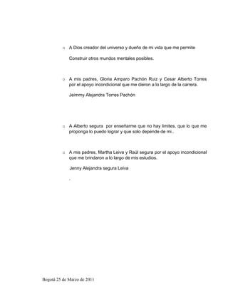o A Dios creador del universo y dueño de mi vida que me permite

             Construir otros mundos mentales posibles.



          o A mis padres, Gloria Amparo Pachón Ruiz y Cesar Alberto Torres
            por el apoyo incondicional que me dieron a lo largo de la carrera.

             Jeimmy Alejandra Torres Pachón




          o A Alberto segura por enseñarme que no hay limites, que lo que me
            proponga lo puedo lograr y que solo depende de mi..



          o A mis padres, Martha Leiva y Raúl segura por el apoyo incondicional
            que me brindaron a lo largo de mis estudios.

             Jenny Alejandra segura Leiva

             .




Bogotá 25 de Marzo de 2011
 