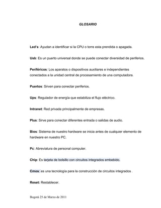 GLOSARIO




Led’s: Ayudan a identificar si la CPU o torre esta prendida o apagada.


Usb: Es un puerto universal donde se puede conectar diversidad de periferios.


Periféricos: Los aparatos o dispositivos auxiliares e independientes
conectados a la unidad central de procesamiento de una computadora.


Puertos: Sirven para conectar periferios.


Ups: Regulador de energía que estabiliza el flujo eléctrico.


Intranet: Red privada principalmente de empresas.


Plus: Sirve para conectar diferentes entrada o salidas de audio.


Bios: Sistema de nuestro hardware se inicia antes de cualquier elemento de
hardware en nuestro PC.


Pc: Abreviatura de personal computer.


Chip: Es tarjeta de bolsillo con circuitos integrados embebido.


Cmos: es una tecnología para la construcción de circuitos integrados .


Reset: Restablecer.



Bogotá 25 de Marzo de 2011
 