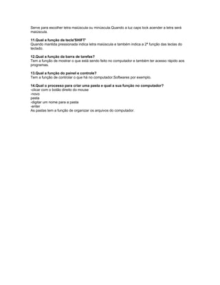 Serve para escolher letra maiúscula ou minúscula.Quando a luz caps lock acender a letra será
maiúscula.

11.Qual a função da tecla'SHIFT'
Quando mantida pressionada indica letra maiúscula e também indica a 2ª função das teclas do
teclado.

12.Qual a função da barra de tarefas?
Tem a função de mostrar o que está sendo feito no computador e também ter acesso rápido aos
programas.

13.Qual a função do painel e controle?
Tem a função de controlar o que há no computador.Softwares por exemplo.

14.Qual o processo para criar uma pasta e qual a sua função no computador?
-clicar com o botão direito do mouse
-novo
pasta
-digitar um nome para a pasta
-enter
As pastas tem a função de organizar os arquivos do computador.
 